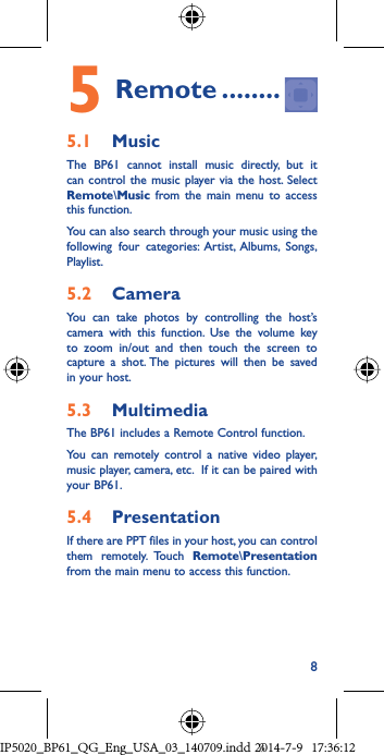 85 Remote ........5.1  MusicThe BP61 cannot install music directly, but it can control the music player via the host. Select Remote\Music from the main menu to access this function. You can also search through your music using the following four categories: Artist, Albums, Songs, Playlist.5.2  CameraYou can take photos by controlling the host’s camera with this function. Use the volume key to zoom in/out and then touch the screen to capture a shot. The pictures will then be saved in your host.5.3  MultimediaThe BP61 includes a Remote Control function. You can remotely control a native video player, music player, camera, etc.  If it can be paired with your BP61. 5.4  PresentationIf there are PPT files in your host, you can control them remotely. Touch Remote\Presentation from the main menu to access this function.IP5020_BP61_QG_Eng_USA_03_140709.indd   8IP5020_BP61_QG_Eng_USA_03_140709.indd   82014-7-9   17:36:122014-7-9   17:36:12