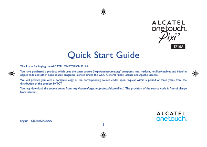 1Thank you for buying the ALCATEL ONETOUCH I216A.You have purchased a product which uses the open source (http://opensource.org/) programs mtd, msdosfs, netfilter/iptables and initrd in object code and other open source programs licensed under the GNU General Public License and Apache License. We will provide you with a complete copy of the corresponding source codes upon request within a period of three years from the distribution of the product by TCT. You may download the source codes from http://sourceforge.net/projects/alcatel/files/.  The provision of the source code is free of charge from internet. Quick Start GuideEnglish - CJB1AH2ALAAAI216A7