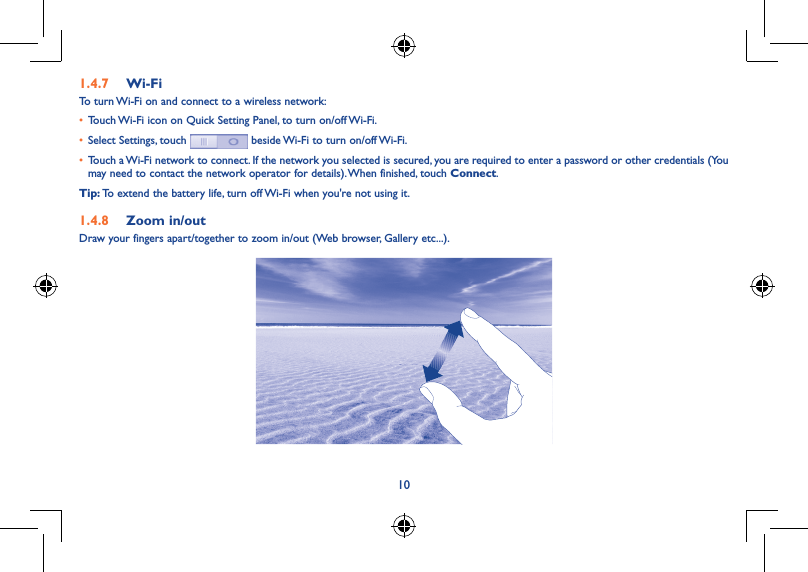 101.4.7  Wi-FiTo turn Wi-Fi on and connect to a wireless network:• Touch Wi-Fi icon on Quick Setting Panel, to turn on/off Wi-Fi.• Select Settings, touch   beside Wi-Fi to turn on/off Wi-Fi.• Touch a Wi-Fi network to connect. If the network you selected is secured, you are required to enter a password or other credentials (You may need to contact the network operator for details). When finished, touch Connect.Tip: To extend the battery life, turn off Wi-Fi when you&apos;re not using it.1.4.8  Zoom in/outDraw your fingers apart/together to zoom in/out (Web browser, Gallery etc...).