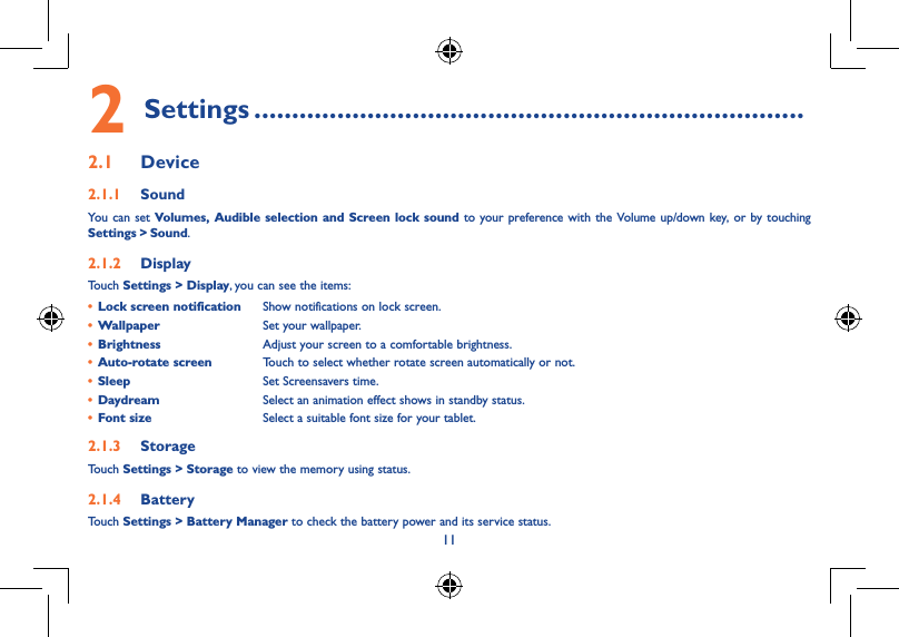 11••• ou 2 Settings .........................................................................2.1  Device2.1.1  SoundYou can set Volumes, Audible selection and Screen lock sound to your preference with the Volume up/down key, or by touching Settings &gt; Sound.2.1.2  DisplayTouch Settings &gt; Display, you can see the items:• Lock screen notification Show notifications on lock screen.• Wallpaper Set your wallpaper.• Brightness Adjust your screen to a comfortable brightness.• Auto-rotate screen Touch to select whether rotate screen automatically or not.• Sleep Set Screensavers time.• Daydream Select an animation effect shows in standby status.• Font size Select a suitable font size for your tablet.2.1.3  StorageTouch Settings &gt; Storage to view the memory using status.2.1.4  BatteryTouch Settings &gt; Battery Manager to check the battery power and its service status.