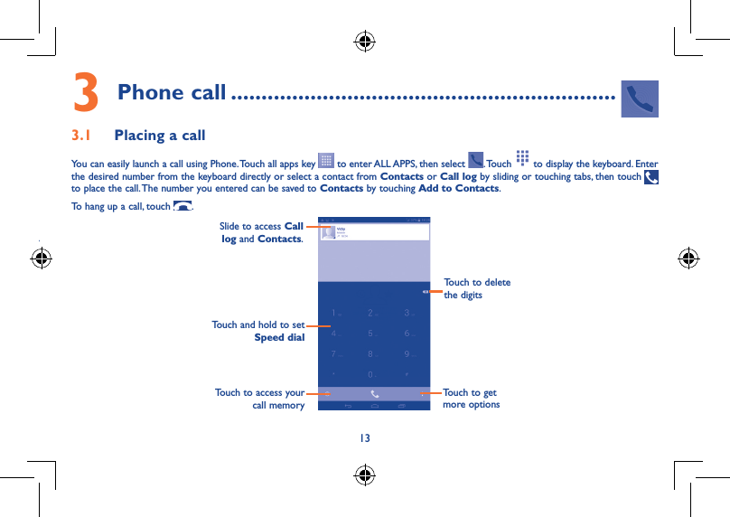 133 Phone call ...............................................................3.1  Placing a callYou can easily launch a call using Phone. Touch all apps key   to enter ALL APPS, then select  . Touch   to display the keyboard. Enter the desired number from the keyboard directly or select a contact from Contacts or Call log by sliding or touching tabs, then touch   to place the call. The number you entered can be saved to Contacts by touching Add to Contacts.To hang up a call, touch  .Slide to access Call log and Contacts. Touch and hold to set Speed dial Touch to delete the digitsTouch to access your call memoryTouch to get more options ••our or this function will eraser all 