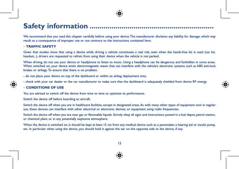 15y sending a Safety information ..............................................................We recommend that you read this chapter carefully before using your device. The manufacturer disclaims any liability for damage, which may result as a consequence of improper use or use contrary to the instructions contained here.• TRAFFIC SAFETYGiven that studies show that using a device while driving a vehicle constitutes a real risk, even when the hands-free kit is used (car kit, headset...), drivers are requested to refrain from using their device when the vehicle is not parked.When driving, do not use your device or headphone to listen to music. Using a headphone can be dangerous and forbidden in some areas. When switched on, your device emits electromagnetic waves that can interfere with the vehicle’s electronic systems such as ABS anti-lock brakes or airbags. To ensure that there is no problem:- do not place your device on top of the dashboard or within an airbag deployment area,- check with your car dealer or the car manufacturer to make sure that the dashboard is adequately shielded from device RF energy.• CONDITIONS OF USEYou are advised to switch off the device from time to time to optimize its performance.Switch the device off before boarding an aircraft.Switch the device off when you are in healthcare facilities, except in designated areas. As with many other types of equipment now in regular use, these devices can interfere with other electrical or electronic devices, or equipment using radio frequencies.Switch the device off when you are near gas or flammable liquids. Strictly obey all signs and instructions posted in a fuel depot, petrol station, or chemical plant, or in any potentially explosive atmosphere.When the device is switched on, it should be kept at least 15 cm from any medical device such as a pacemaker, a hearing aid or insulin pump, etc. In particular when using the device, you should hold it against the ear on the opposite side to the device, if any.