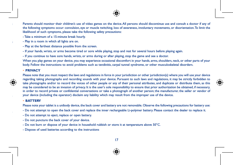 17olume might vice. y cause leakage of  dust, our en if a person ences, Parents should monitor their children’s use of video games on the device. All persons should discontinue use and consult a doctor if any of the following symptoms occur: convulsion, eye or muscle twitching, loss of awareness, involuntary movements, or disorientation. To limit the likelihood of such symptoms, please take the following safety precautions:- Take a minimum of a 15-minute break hourly.- Play in a room in which all lights are on.- Play at the farthest distance possible from the screen.- If your hands, wrists, or arms become tired or sore while playing, stop and rest for several hours before playing again.- If you continue to have sore hands, wrists, or arms during or after playing, stop the game and see a doctor.When you play games on your device, you may experience occasional discomfort in your hands, arms, shoulders, neck, or other parts of your body. Follow the instructions to avoid problems such as tendinitis, carpal tunnel syndrome, or other musculoskeletal disorders.• PRIVACYPlease note that you must respect the laws and regulations in force in your jurisdiction or other jurisdiction(s) where you will use your device regarding taking photographs and recording sounds with your device. Pursuant to such laws and regulations, it may be strictly forbidden to take photographs and/or to record the voices of other people or any of their personal attributes, and duplicate or distribute them, as this may be considered to be an invasion of privacy. It is the user&apos;s sole responsibility to ensure that prior authorization be obtained, if necessary, in order to record private or confidential conversations or take a photograph of another person; the manufacturer, the seller or vendor of your device (including the operator) disclaim any liability which may result from the improper use of the device.• BATTERYPlease note your tablet is a unibody device, the back cover and battery are not removable. Observe the following precautions for battery use:- Do not attempt to open the back cover and replace the inner rechargeable Li-polymer battery. Please contact the dealer to replace it.- Do not attempt to eject, replace or open battery.- Do not puncture the back cover of your device.- Do not burn or dispose of your device in household rubbish or store it at temperature above 50°C.- Dispose of used batteries according to the instructions