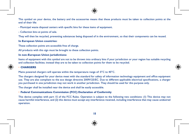18This symbol on your device, the battery and the accessories means that these products must be taken to collection points at the end of their life:- Municipal waste disposal centers with specific bins for these items of equipment.- Collection bins at points of sale.They will then be recycled, preventing substances being disposed of in the environment, so that their components can be reused.In European Union countries:These collection points are accessible free of charge.All products with this sign must be brought to these collection points.In non-European Union jurisdictions:Items of equipment with this symbol are not to be thrown into ordinary bins if your jurisdiction or your region has suitable recycling and collection facilities; instead they are to be taken to collection points for them to be recycled.• CHARGERSMains powered chargers will operate within the temperature range of: 0°C to 40°C.The chargers designed for your device meet with the standard for safety of information technology equipment and office equipment use. They are also compliant to the eco design directive 2009/125/EC. Due to different applicable electrical specifications, a charger you purchased in one jurisdiction may not work in another jurisdiction. They should be used for this purpose only.The charger shall be installed near the device and shall be easily accessible.• Federal Communications Commission (FCC) Declaration of ConformityThis device complies with part 15 of the FCC Rules. Operation is subject to the following two conditions: (1) This device may not cause harmful interference, and (2) this device must accept any interference received, including interference that may cause undesired operation.