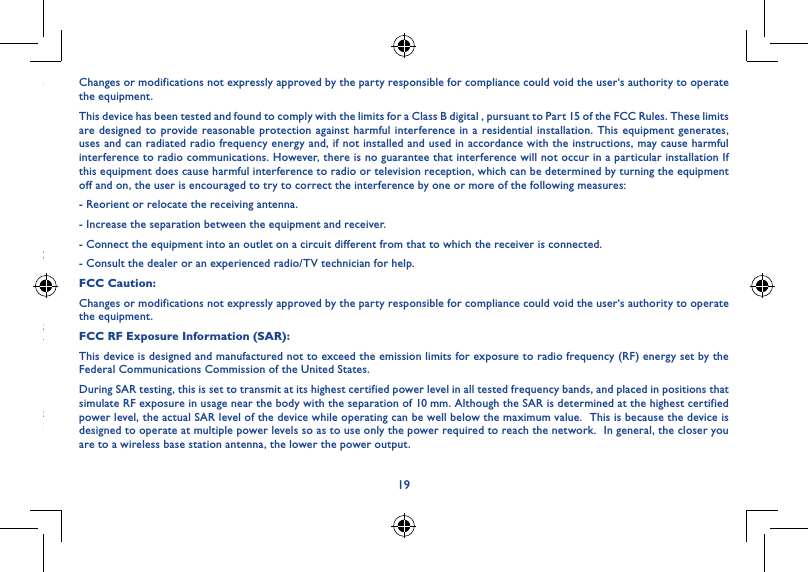 19he ng •nt er •ot ed Changes or modifications not expressly approved by the party responsible for compliance could void the user‘s authority to operate the equipment.This device has been tested and found to comply with the limits for a Class B digital , pursuant to Part 15 of the FCC Rules. These limits are designed to provide reasonable protection against harmful interference in a residential installation. This equipment generates, uses and can radiated radio frequency energy and, if not installed and used in accordance with the instructions, may cause harmful interference to radio communications. However, there is no guarantee that interference will not occur in a particular installation If this equipment does cause harmful interference to radio or television reception, which can be determined by turning the equipment off and on, the user is encouraged to try to correct the interference by one or more of the following measures:- Reorient or relocate the receiving antenna.- Increase the separation between the equipment and receiver.- Connect the equipment into an outlet on a circuit different from that to which the receiver is connected.- Consult the dealer or an experienced radio/TV technician for help.FCC Caution:Changes or modifications not expressly approved by the party responsible for compliance could void the user‘s authority to operate the equipment.FCC RF Exposure Information (SAR):This device is designed and manufactured not to exceed the emission limits for exposure to radio frequency (RF) energy set by the Federal Communications Commission of the United States.During SAR testing, this is set to transmit at its highest certified power level in all tested frequency bands, and placed in positions that simulate RF exposure in usage near the body with the separation of 10 mm. Although the SAR is determined at the highest certified power level, the actual SAR level of the device while operating can be well below the maximum value.  This is because the device is designed to operate at multiple power levels so as to use only the power required to reach the network.  In general, the closer you are to a wireless base station antenna, the lower the power output.