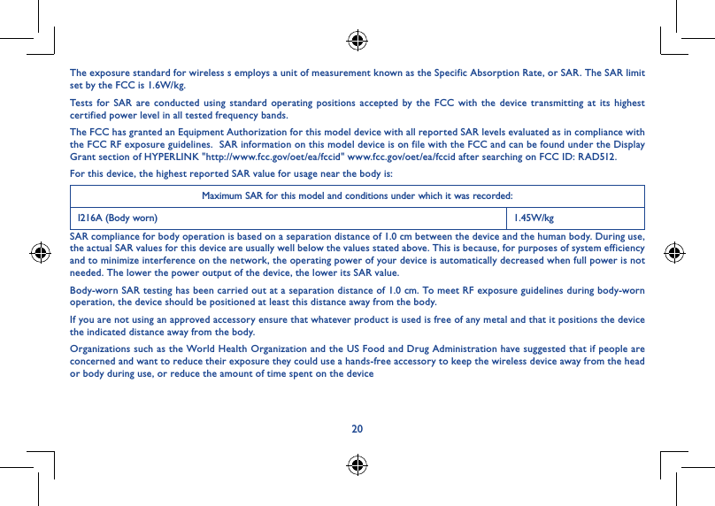 20The exposure standard for wireless s employs a unit of measurement known as the Specific Absorption Rate, or SAR. The SAR limit set by the FCC is 1.6W/kg.Tests for SAR are conducted using standard operating positions accepted by the FCC with the device transmitting at its highest certified power level in all tested frequency bands.The FCC has granted an Equipment Authorization for this model device with all reported SAR levels evaluated as in compliance with the FCC RF exposure guidelines.  SAR information on this model device is on file with the FCC and can be found under the Display Grant section of HYPERLINK &quot;http://www.fcc.gov/oet/ea/fccid&quot; www.fcc.gov/oet/ea/fccid after searching on FCC ID: RAD512.For this device, the highest reported SAR value for usage near the body is:Maximum SAR for this model and conditions under which it was recorded:I216A (Body worn) 1.45W/kgSAR compliance for body operation is based on a separation distance of 1.0 cm between the device and the human body. During use, the actual SAR values for this device are usually well below the values stated above. This is because, for purposes of system efficiency and to minimize interference on the network, the operating power of your device is automatically decreased when full power is not needed. The lower the power output of the device, the lower its SAR value.Body-worn SAR testing has been carried out at a separation distance of 1.0 cm. To meet RF exposure guidelines during body-worn operation, the device should be positioned at least this distance away from the body.If you are not using an approved accessory ensure that whatever product is used is free of any metal and that it positions the device the indicated distance away from the body.Organizations such as the World Health Organization and the US Food and Drug Administration have suggested that if people are concerned and want to reduce their exposure they could use a hands-free accessory to keep the wireless device away from the head or body during use, or reduce the amount of time spent on the device