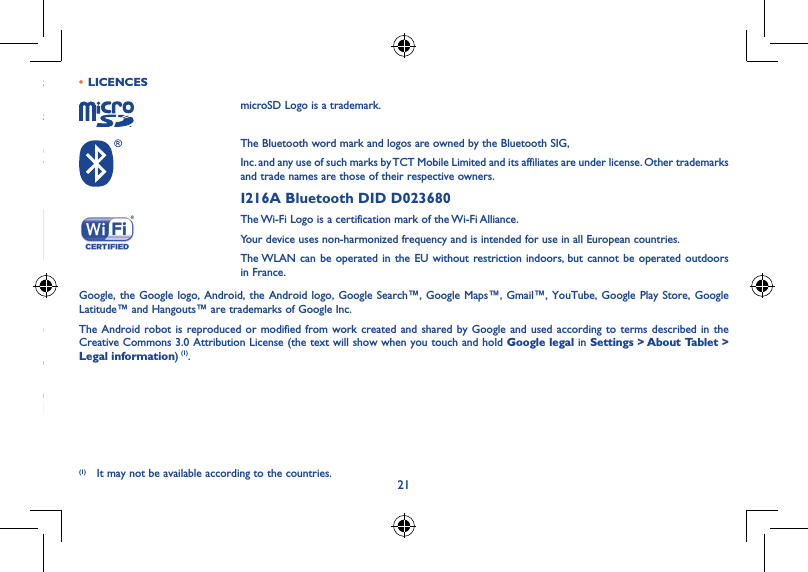 21it st th ay e, cy ot rn ce re ad • LICENCESmicroSD Logo is a trademark.The Bluetooth word mark and logos are owned by the Bluetooth SIG,Inc. and any use of such marks by TCT Mobile Limited and its affiliates are under license. Other trademarks and trade names are those of their respective owners.I216A Bluetooth DID D023680The Wi-Fi Logo is a certification mark of the Wi-Fi Alliance.Your device uses non-harmonized frequency and is intended for use in all European countries.The WLAN can be operated in the EU without restriction indoors, but cannot be operated outdoors in France.Google, the Google logo, Android, the Android logo, Google Search™, Google Maps™, Gmail™, YouTube, Google Play Store, Google Latitude™ and Hangouts™ are trademarks of Google Inc.The Android robot is reproduced or modified from work created and shared by Google and used according to terms described in the Creative Commons 3.0 Attribution License (the text will show when you touch and hold Google legal in Settings &gt; About Tablet &gt; Legal information) (1).(1) It may not be available according to the countries.
