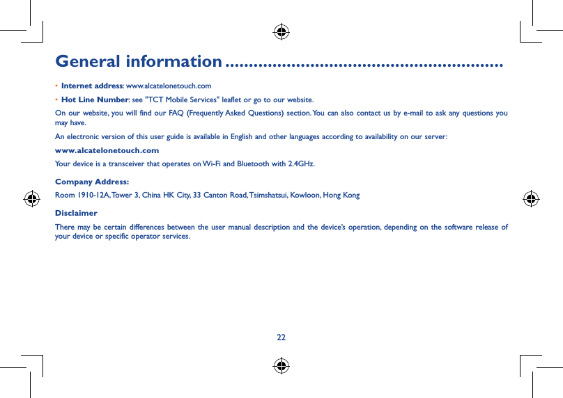 22General information ...........................................................• Internet address: www.alcatelonetouch.com• Hot Line Number: see &quot;TCT Mobile Services&quot; leaflet or go to our website.On our website, you will find our FAQ (Frequently Asked Questions) section. You can also contact us by e-mail to ask any questions you may have.An electronic version of this user guide is available in English and other languages according to availability on our server: www.alcatelonetouch.comYour device is a transceiver that operates on Wi-Fi and Bluetooth with 2.4GHz.Company Address:Room 1910-12A, Tower 3, China HK City, 33 Canton Road, Tsimshatsui, Kowloon, Hong KongDisclaimerThere may be certain differences between the user manual description and the device’s operation, depending on the software release of your device or specific operator services.