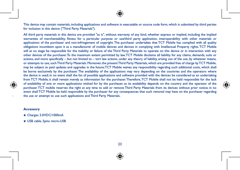 23 ...........................................................••ou elease of This device may contain materials, including applications and software in executable or source code form, which is submitted by third parties for inclusion in this device (&quot;Third Party Materials&quot;).All third party materials in this device are provided &quot;as is&quot;, without warranty of any kind, whether express or implied, including the implied warranties of merchantability, fitness for a particular purpose or use/third party application, interoperability with other materials or applications of the purchaser and non-infringement of copyright. The purchaser undertakes that TCT Mobile has complied with all quality obligations incumbent upon it as a manufacturer of mobile devices and devices in complying with Intellectual Property rights. TCT Mobile will at no stage be responsible for the inability or failure of the Third Party Materials to operate on this device or in interaction with any other devices of the purchaser. To the maximum extent permitted by law, TCT Mobile disclaims all liability for any claims, demands, suits or actions, and more specifically – but not limited to – tort law actions, under any theory of liability, arising out of the use, by whatever means, or attempts to use, such Third Party Materials. Moreover, the present Third Party Materials, which are provided free of charge by TCT Mobile, may be subject to paid updates and upgrades in the future; TCT Mobile waives any responsibility regarding such additional costs, which shall be borne exclusively by the purchaser. The availability of the applications may vary depending on the countries and the operators where the device is used; in no event shall the list of possible applications and software provided with the devices be considered as an undertaking from TCT Mobile; it shall remain merely as information for the purchaser. Therefore, TCT Mobile shall not be held responsible for the lack of availability of one or more applications wished for by the purchaser, as its availability depends on the country and the operator of the purchaser. TCT mobile reserves the right at any time to add or remove Third Party Materials from its devices without prior notice; in no event shall TCT Mobile be held responsible by the purchaser for any consequences that such removal may have on the purchaser regarding the use or attempt to use such applications and Third Party Materials.Accessory◆  Charger, 5.0VDC/1000mA◆  USB cable, 5pins micro-USB