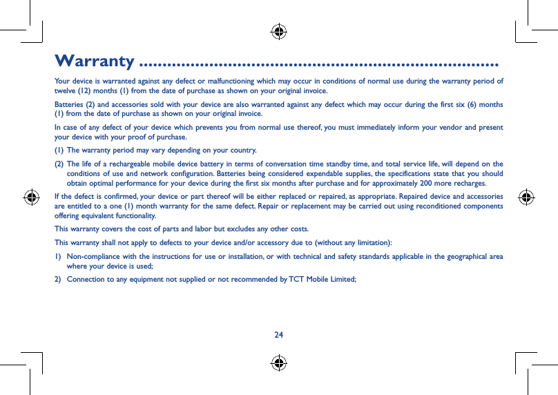 24Warranty .............................................................................Your device is warranted against any defect or malfunctioning which may occur in conditions of normal use during the warranty period of twelve (12) months (1) from the date of purchase as shown on your original invoice.Batteries (2) and accessories sold with your device are also warranted against any defect which may occur during the first six (6) months (1) from the date of purchase as shown on your original invoice.In case of any defect of your device which prevents you from normal use thereof, you must immediately inform your vendor and present your device with your proof of purchase.(1) The warranty period may vary depending on your country.(2) The life of a rechargeable mobile device battery in terms of conversation time standby time, and total service life, will depend on the conditions of use and network configuration. Batteries being considered expendable supplies, the specifications state that you should obtain optimal performance for your device during the first six months after purchase and for approximately 200 more recharges.If the defect is confirmed, your device or part thereof will be either replaced or repaired, as appropriate. Repaired device and accessories are entitled to a one (1) month warranty for the same defect. Repair or replacement may be carried out using reconditioned components offering equivalent functionality.This warranty covers the cost of parts and labor but excludes any other costs.This warranty shall not apply to defects to your device and/or accessory due to (without any limitation):1)  Non-compliance with the instructions for use or installation, or with technical and safety standards applicable in the geographical area where your device is used;2)  Connection to any equipment not supplied or not recommended by TCT Mobile Limited;