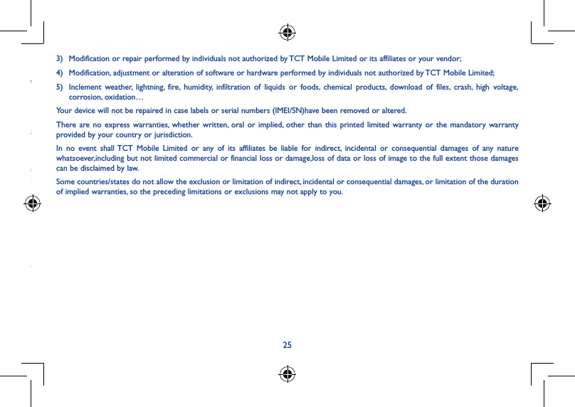 25 .............................................................................ranty period of y occur during the first six (6) months esent on the ou should accessories econditioned components ea 3)  Modification or repair performed by individuals not authorized by TCT Mobile Limited or its affiliates or your vendor;4)  Modification, adjustment or alteration of software or hardware performed by individuals not authorized by TCT Mobile Limited;5)  Inclement weather, lightning, fire, humidity, infiltration of liquids or foods, chemical products, download of files, crash, high voltage,  corrosion, oxidation…Your device will not be repaired in case labels or serial numbers (IMEI/SN)have been removed or altered.There are no express warranties, whether written, oral or implied, other than this printed limited warranty or the mandatory warranty provided by your country or jurisdiction.In no event shall TCT Mobile Limited or any of its affiliates be liable for indirect, incidental or consequential damages of any nature whatsoever,including but not limited commercial or financial loss or damage,loss of data or loss of image to the full extent those damages can be disclaimed by law.Some countries/states do not allow the exclusion or limitation of indirect, incidental or consequential damages, or limitation of the duration of implied warranties, so the preceding limitations or exclusions may not apply to you.