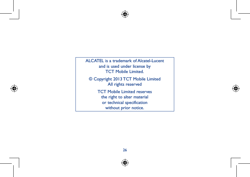 26ALCATEL is a trademark of Alcatel-Lucent and is used under license by  TCT Mobile Limited.© Copyright 2013 TCT Mobile Limited All rights reservedTCT Mobile Limited reserves  the right to alter material  or technical specification  without prior notice.