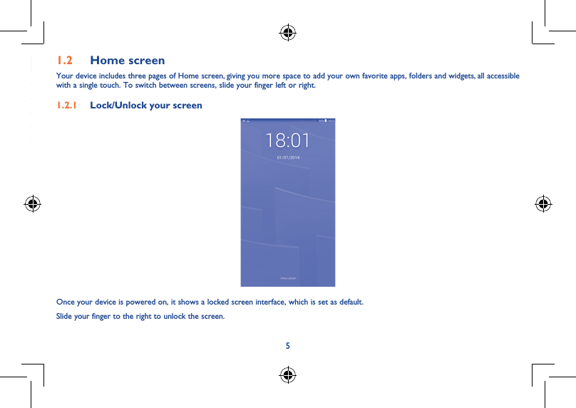 51.2  Home screenYour device includes three pages of Home screen, giving you more space to add your own favorite apps, folders and widgets, all accessible with a single touch. To switch between screens, slide your finger left or right.1.2.1  Lock/Unlock your screenOnce your device is powered on, it shows a locked screen interface, which is set as default.Slide your finger to the right to unlock the screen.