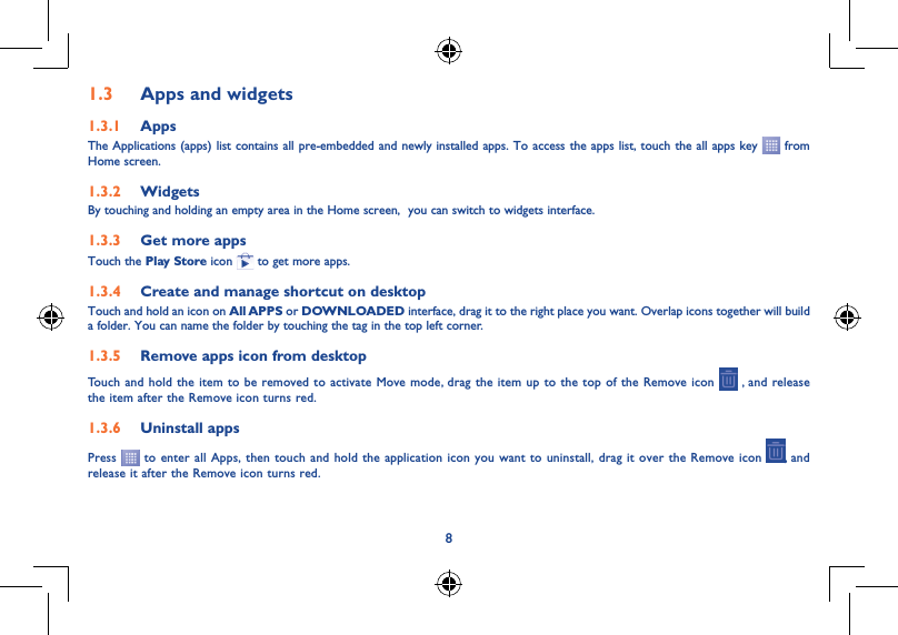 81.3  Apps and widgets1.3.1  AppsThe Applications (apps) list contains all pre-embedded and newly installed apps. To access the apps list, touch the all apps key   from Home screen.1.3.2  WidgetsBy touching and holding an empty area in the Home screen,  you can switch to widgets interface.1.3.3  Get more appsTouch the Play Store icon   to get more apps.1.3.4  Create and manage shortcut on desktopTouch and hold an icon on All APPS or DOWNLOADED interface, drag it to the right place you want. Overlap icons together will build a folder. You can name the folder by touching the tag in the top left corner.1.3.5  Remove apps icon from desktopTouch and hold the item to be removed to activate Move mode, drag the item up to the top of the Remove icon   , and release  the item after the Remove icon turns red.1.3.6  Uninstall appsPress   to enter all Apps, then touch and hold the application icon you want to uninstall, drag it over the Remove icon  , and release it after the Remove icon turns red.
