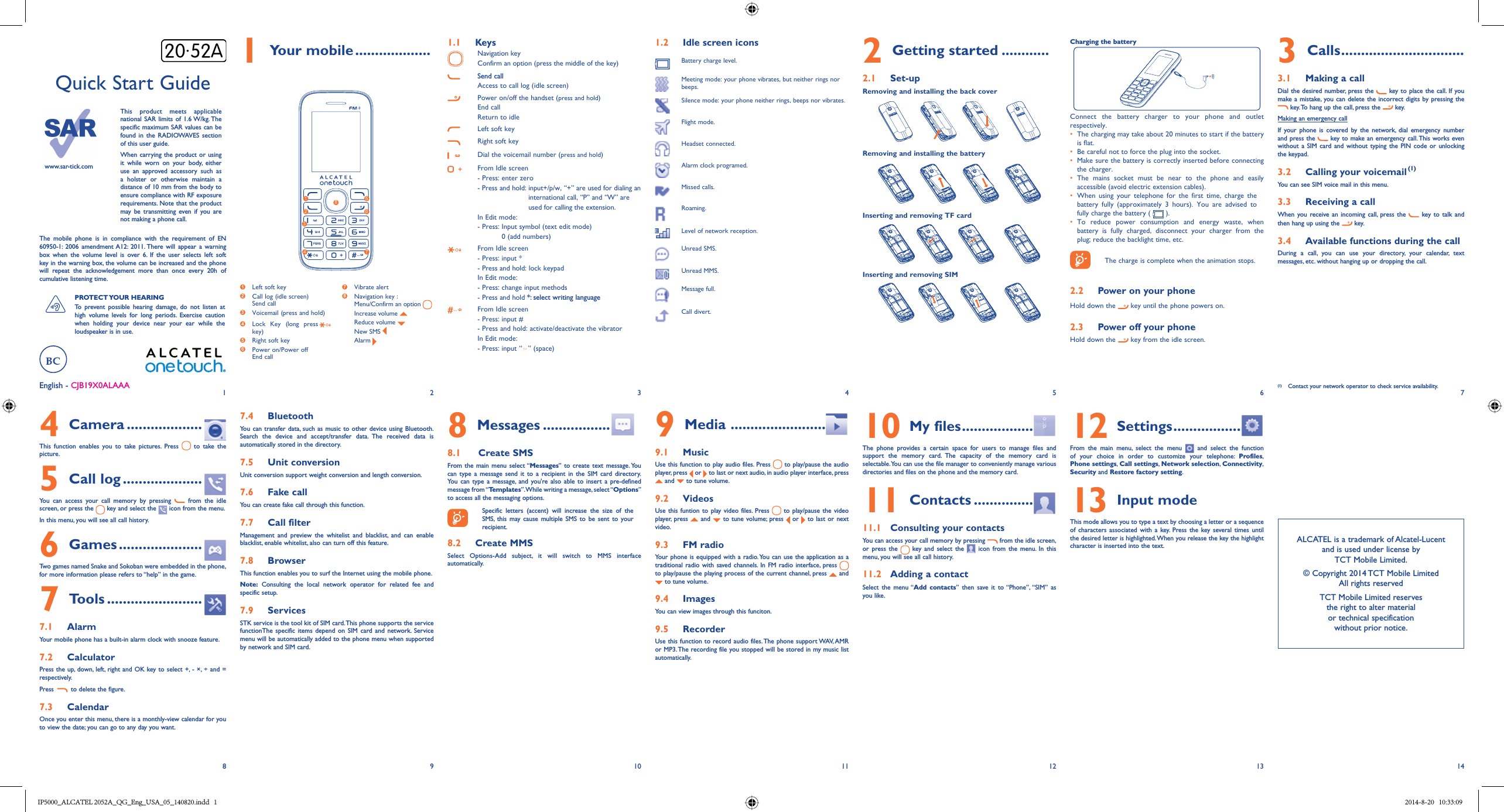 1829310411512613714English - CJB19X0ALAAAQuick Start Guidewww.sar-tick.comThis product meets applicable national SAR limits of 1.6 W/kg. The specific maximum SAR values can be found in the RADIOWAVES section of this user guide.When carrying the product or using it while worn on your body, either use an approved accessory such as a holster or otherwise maintain a distance of 10 mm from the body to ensure compliance with RF exposure requirements. Note that the product may be transmitting even if you are not making a phone call.The mobile phone is in compliance with the requirement of EN 60950-1: 2006 amendment A12: 2011. There will appear a warning box when the volume level is over 6. If the user selects left soft key in the warning box, the volume can be increased and the phone will repeat the acknowledgement more than once every 20h of cumulative listening time.PROTECT YOUR  HEARING To prevent possible hearing damage, do not listen at high volume levels for long periods. Exercise caution when holding your device near your ear while the loudspeaker is in use.1 Your mobile ...................1  Left soft key2  Call log (idle screen)Send call3  Voicemail (press and hold)4  Lock Key (long presskey)5  Right soft key6  Power on/Power off End call7 Vibrate alert8  Navigation key :Menu/Confirm an option  Increase volume  Reduce volume  New SMS  Alarm 126357481.1  KeysNavigation keyConfirm an option (press the middle of the key)Send callAccess to call log (idle screen)Power on/off the handset (press and hold)End callReturn to idleLeft soft keyRight soft keyDial the voicemail number (press and hold)From Idle screen- Press: enter zero- Press and hold:  input+/p/w, “+” are used for dialing an international call, “P” and “W” are used for calling the extension.In Edit mode:-  Press:  Input symbol (text edit mode)0 (add numbers) From Idle screen- Press: input *- Press and hold: lock keypadIn Edit mode:- Press: change input methods- Press and hold *: select writing languageFrom Idle screen- Press: input #- Press and hold: activate/deactivate the vibratorIn Edit mode:- Press: input “   ”  (space)1.2  Idle screen iconsBattery charge level.Meeting mode: your phone vibrates, but neither rings nor beeps.Silence mode: your phone neither rings, beeps nor vibrates.Flight mode.Headset connected.Alarm clock programed.Missed calls.Roaming.Level of network reception.Unread SMS.Unread MMS.Message full.Call divert.2 Getting started ............2.1  Set-upRemoving and installing the back coverRemoving and installing the batteryInserting and removing TF cardInserting and removing SIMCharging the battery Connect the battery charger to your phone and outlet respectively.•  The charging may take about 20 minutes to start if the battery is flat.•  Be careful not to force the plug into the socket. •  Make sure the battery is correctly inserted before connecting the charger.•  The mains socket must be near to the phone and easily accessible (avoid electric extension cables).•  When using your telephone for the first time, charge the battery fully (approximately 3 hours). You are advised to fully charge the battery (   ).•  To reduce power consumption and energy waste, when battery is fully charged, disconnect your charger from the plug; reduce the backlight time, etc.The charge is complete when the animation stops.2.2  Power on your phoneHold down the   key until the phone powers on.2.3  Power off your phoneHold down the   key from the idle screen.3 Calls ...............................3.1  Making a callDial the desired number, press the   key to place the call. If you make a mistake, you can delete the incorrect digits by pressing the  key. To hang up the call, press the   key. Making an emergency callIf your phone is covered by the network, dial emergency number and press the   key to make an emergency call. This works even without a SIM card and without typing the PIN code or unlocking the keypad. 3.2  Calling your voicemail (1)You can see SIM voice mail in this menu.3.3  Receiving a callWhen you receive an incoming call, press the   key to talk and then hang up using the  key. 3.4  Available functions during the callDuring a call, you can use your directory, your calendar, text messages, etc. without hanging up or dropping the call.(1)  Contact your network operator to check service availability.4 Camera ...................This function enables you to take pictures. Press   to take the picture.5 Call log ....................You can access your call memory by pressing   from the idle screen, or press the   key and select the   icon from the menu.In this menu, you will see all call history.6 Games .....................Two games named Snake and Sokoban were embedded in the phone, for more information please refers to “help” in the game.7 Tools ........................7.1  AlarmYour mobile phone has a built-in alarm clock with snooze feature.7.2  CalculatorPress the up, down, left, right and OK key to select +, - ×, ÷ and = respectively.Press   to delete the figure.7.3  CalendarOnce you enter this menu, there is a monthly-view calendar for you to view the date; you can go to any day you want.7.4  BluetoothYou can transfer data, such as music to other device using Bluetooth. Search the device and accept/transfer data. The received data is automatically stored in the directory.7.5  Unit conversionUnit conversion support weight conversion and length conversion.7.6  Fake callYou can create fake call through this function.7.7  Call filterManagement and preview the whitelist and blacklist, and can enable blacklist, enable whitelist, also can turn off this feature.7.8  BrowserThis function enables you to surf the Internet using the mobile phone.Note: Consulting the local network operator for related fee and specific setup.7.9  ServicesSTK service is the tool kit of SIM card. This phone supports the service functionThe specific items depend on SIM card and network. Service menu will be automatically added to the phone menu when supported by network and SIM card.8 Messages .................8.1   Create SMSFrom the main menu select “Messages” to create text message. You can type a message send it to a recipient in the SIM card directory. You can type a message, and you&apos;re also able to insert a pre-defined message from “Templates”. While writing a message, select “Options” to access all the messaging options. Specific letters (accent) will increase the size of the SMS, this may cause multiple SMS to be sent to your recipient.8.2  Create MMSSelect Options-Add subject, it will switch to MMS interface automatically.9 Media  ........................9.1  MusicUse this function to play audio files. Press   to play/pause the audio player, press   or   to last or next audio, in audio player interface, press  and   to tune volume.9.2  VideosUse this funtion to play video files. Press   to play/pause the video player, press   and   to tune volume; press   or   to last or next video.9.3  FM radioYour phone is equipped with a radio. You can use the application as a traditional radio with saved channels. In FM radio interface, press   to play/pause the playing process of the current channel, press   and  to tune volume.9.4  ImagesYou can view images through this funciton.9.5  RecorderUse this function to record audio files. The phone support WAV, AMR or MP3. The recording file you stopped will be stored in my music list automatically.10 My files ..................The phone provides a certain space for users to manage files and support the memory card. The capacity of the memory card is selectable. You can use the file manager to conveniently manage various directories and files on the phone and the memory card.11 Contacts ...............11.1  Consulting your contactsYou can access your call memory by pressing   from the idle screen, or press the   key and select the   icon from the menu. In this menu, you will see all call history.11.2  Adding a contactSelect the menu “Add contacts” then save it to “Phone”, “SIM” as you like.12 Settings .................From the main menu, select the menu   and select the function of your choice in order to customize your telephone: Profiles, Phone settings,  Call settings,  Network selection,  Connectivity, Security and Restore factory setting.13 Input modeThis mode allows you to type a text by choosing a letter or a sequence of characters associated with a key. Press the key several times until the desired letter is highlighted. When you release the key the highlight character is inserted into the text. ALCATEL is a trademark of Alcatel-Lucentand is used under license by TCT Mobile Limited.© Copyright 2014 TCT Mobile LimitedAll rights reservedTCT Mobile Limited reserves the right to alter material or technical specification without prior notice.IP5000_ALCATEL 2052A_QG_Eng_USA_05_140820.indd   1IP5000_ALCATEL 2052A_QG_Eng_USA_05_140820.indd   1 2014-8-20   10:33:092014-8-20   10:33:09