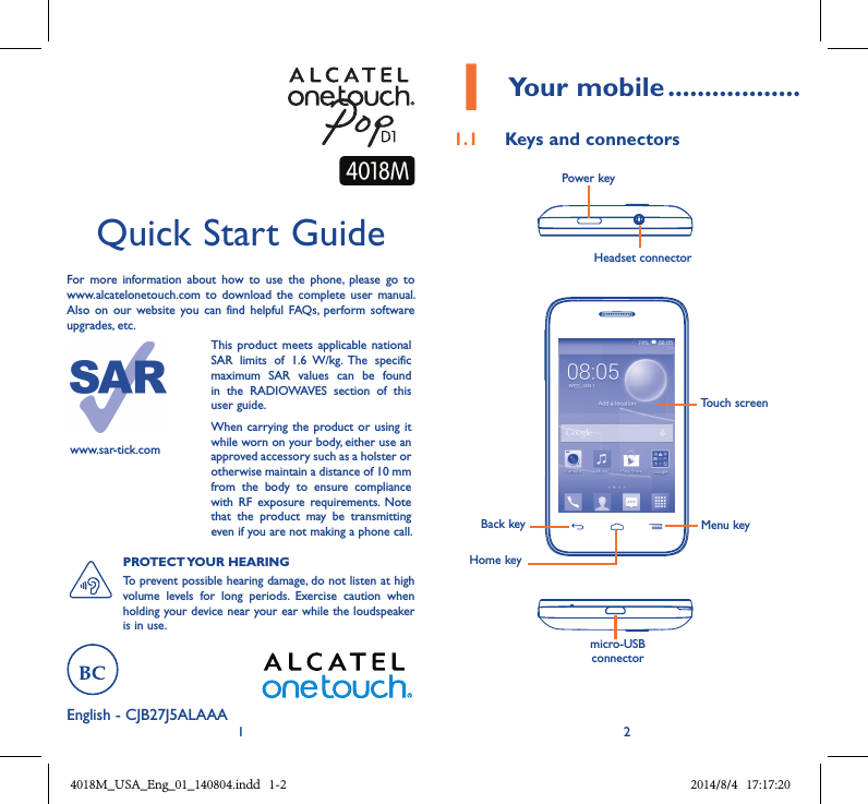 1 2English - CJB27J5ALAAAQuick Start GuideFor  more  information  about  how  to  use  the  phone,  please  go  to www.alcatelonetouch.com  to  download the  complete  user  manual. Also  on  our  website  you  can find helpful  FAQs,  perform  software upgrades, etc.www.sar-tick.comThis product  meets applicable  national SAR  limits  of  1.6  W/kg.  The  specific maximum  SAR  values  can  be  found in  the  RADIOWAVES  section  of  this user guide.When carrying  the product or using it while worn on your body, either use an approved accessory such as a holster or otherwise maintain a distance of 10 mm from  the  body  to  ensure  compliance with  RF  exposure  requirements.  Note that  the  product  may  be  transmitting even if you are not making a phone call.PROTECT YOUR HEARING To prevent possible hearing damage, do not listen at high volume  levels  for  long  periods.  Exercise  caution  when holding your device near your ear while the loudspeaker is in use.1 Your mobile ..................1.1  Keys and connectorsHeadset connector Power keymicro-USB connectorBack keyHome keyMenu keyTouch screen4018M_USA_Eng_01_140804.indd   1-2 2014/8/4   17:17:20