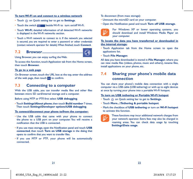 21 22To turn Wi-Fi on and connect to a wireless network• Touch   on Quick setting bar to get to Settings.• Touch the switch   beside Wi-Fi to  turn on/off Wi-Fi.• Touch Wi-Fi, detailed information of all detected Wi-Fi networks is displayed in the Wi-Fi networks section.• Touch  a Wi-Fi  network  to connect to  it.  If  the network  you selected is secured,  you  are required to  enter  a password  or other credentials (contact network operator for details). When finished, touch Connect.7.2  Browser .....................................Using Browser, you can enjoy surfing the Web.To access this function, touch Application tab from the Home screen, then touch Browser.To go to a web pageOn Browser screen, touch the URL box at the top, enter the address of the web page, then touch   to confirm. 7.3  Connecting to a computerWith  the  USB  cable,  you  can  transfer  media  files  and  other  files between micro SD card/internal storage and a computer. Before using MTP or PTP, first select USB debugging. •Touch Settings\About phone, then touch Build number 7 times. Then touch Settings\Developer options\USB debugging.To connect/disconnect your phone to/from the computer:•Use  the  USB  cable  that  came  with  your  phone  to  connect the  phone  to  a  USB  port  on  your  computer. You  will  receive  a notification that the USB is connected.• If you use mass storage, open the Notification panel and touch USB connected, then touch Turn on USB storage in the dialog that opens to confirm that you want to transfer files.• If  you  use  MTP  or  PTP,  your  phone  will  be  automatically connected.To disconnect (from mass storage):• Unmount the microSD card on your computer.• Open the Notification panel and touch Turn off USB storage.   For  Windows  XP  or  lower  operating  systems,  you should  download  and  install  Windows  Media  Player  on your computer.To  locate  the  data you  have  transferred  or downloaded  in the internal storage:• Touch  Application  tab  from  the  Home  screen  to  open  the applications list.• Touch File Manager.All data you have downloaded is stored in File Manager, where you can view media files (videos, photos, music and others), rename files, install applications on your phone, etc.7.4  Sharing your phone&apos;s mobile data connectionYou  can  share  your  phone&apos;s  mobile  data  connection  with  a  single computer via a USB cable (USB tethering) or with up to eight devices at once by turning your phone into a portable Wi-Fi hotspot.To turn on USB tethering or Portable Wi-Fi hotspot• Touch   on Quick setting bar to get to Settings.• Touch More...\Tethering &amp; portable hotspot.• Mark the checkbox of USB tethering or turn on Wi-Fi hotspot to activate this function. These functions may incur additional network charges from your network operator. Extra fees may also be charged in roaming  areas.  You  can  check  data  usage  by  touching Settings\Data usage.4018M_USA_Eng_01_140804.indd   21-22 2014/8/4   17:17:23