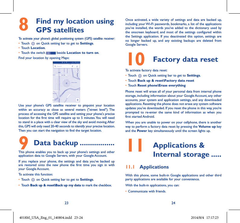 23 248   Find my location using GPS satellitesTo activate your phone’s global positioning system (GPS) satellite receiver:• Touch   on Quick setting bar to get to Settings.• Touch Location.• Touch the switch   beside Location to turn on.Find your location by opening Maps:Use  your  phone’s  GPS  satellite  receiver  to  pinpoint  your  location within  an  accuracy  as  close  as  several  meters  (&quot;street  level&quot;). The process of accessing the GPS satellite and setting your phone&apos;s precise location for the first time will require up to 5 minutes. You will need to stand in a place with a clear view of the sky and avoid moving. After this, GPS will only need 20-40 seconds to identify your precise location. Then you can start the navigation to find the target location.9 Data backup .................This phone enables you to back up your phone’s settings and other application data to Google Servers, with your Google Account. If  you replace  your phone,  the  settings and  data  you’ve  backed up are  restored  onto  the  new  phone  the  first  time  you  sign  in  with your Google Account. To activate this function:• Touch   on Quick setting bar to get to Settings.• Touch Back up &amp; reset\Back up my data to mark the checkbox.Once  activated,  a  wide  variety  of  settings and  data  are  backed up, including your Wi-Fi passwords, bookmarks, a list of the applications you’ve installed,  the words you’ve added  to the  dictionary  used by the onscreen  keyboard,  and most  of  the settings  configured within  the  Settings  application.  If  you  deactivated  this  option,  settings  are no  longer  backed  up,  and  any  existing  backups  are  deleted  from Google Servers.10  Factory data reset  To activate factory data reset:• Touch   on Quick setting bar to get to Settings.• Touch Back up &amp; reset\Factory data reset• Touch Reset phone\Erase everythingPhone reset will erase all of your personal data from internal phone storage, including information about your Google Account, any other accounts, your system and application settings, and any downloaded applications. Resetting the phone does not erase any system software updates you’ve downloaded. If you reset the phone in this way, you’re prompted  to  re-enter  the  same  kind  of  information  as  when  you first started Android.When you are unable to power on your cellphone, there is another way to perform a factory data reset by pressing the Volume up key and the Power key simultaneously until the screen lights up.11   Applications &amp; Internal storage .....11.1  ApplicationsWith this phone, some  built-in Google applications and other  third party applications are available for your convenience.With the built-in applications, you can:• Communicate with friends.4018M_USA_Eng_01_140804.indd   23-24 2014/8/4   17:17:23