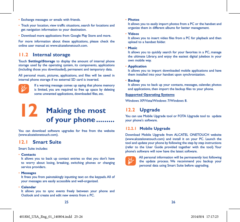 25 26• Exchange messages or emails with friends.• Track your location, view traffic situations, search for locations and get navigation information to your destination.• Download more applications from Google Play Store and more.For  more  information  about  these  applications,  please  check  the online user manual at: www.alcatelonetouch.com.11.2  Internal storageTouch  Settings\Storage  to display  the amount  of  internal  phone storage  used by  the operating  system,  its  components,  applications (including those you downloaded), permanent and temporary data. All  personal  music,  pictures,  applications,  and  files  will  be  saved  in internal phone storage if no external SD card is inserted.If a warning message comes up saying that phone memory is  limited,  you  are  required to  free  up  space  by deleting some unwanted applications, downloaded files, etc.12   Making the most of your phone .........You  can  download  software  upgrades  for  free  from  the  website (www.alcatelonetouch.com). 12.1  Smart SuiteSmart Suite includes:• ContactsIt  allows  you to  back  up  contact  entries  so  that  you don&apos;t  have to  worry  about  losing,  breaking,  switching  phones  or  changing service providers.• MessagesIt frees you from painstakingly inputting text on the keypads. All of your messages are easily accessible and well-organized.• CalendarIt  allows  you  to  sync  events  freely  between  your  phone  and Outlook and create and edit new events from a PC.• PhotosIt allows you to easily import photos from a PC or the handset and organize them in different albums for better management.• VideosIt allows you to insert video files from a PC for playback and then upload to a handset folder.• MusicIt allows you to quickly search for your favorites in a PC, manage the ultimate  Library,  and enjoy the easiest  digital jukebox in your own mobile way. • Application It allows you to import downloaded mobile applications and have them installed into your handset upon synchronization.• BackupIt allows you to back up your contacts, messages, calendar, photos and applications, then import the backup files to your phone.Supported Operating SystemsWindows XP/Vista/Windows 7/Windows 8.12.2  UpgradeYou can use Mobile Upgrade tool or FOTA Upgrade tool to  update your phone&apos;s software.12.2.1  Mobile UpgradeDownload  Mobile  Upgrade  from ALCATEL  ONETOUCH  website (www.alcatelonetouch.com)  and  install  it  on  your  PC.  Launch  the tool and update your phone by following the step by step instructions (refer  to  the  User  Guide  provided  together  with  the  tool). Your phone’s software will now have the latest software. All personal information will be permanently lost following the  update  process.  We  recommend  you  backup  your personal data using Smart Suite before upgrading.4018M_USA_Eng_01_140804.indd   25-26 2014/8/4   17:17:23