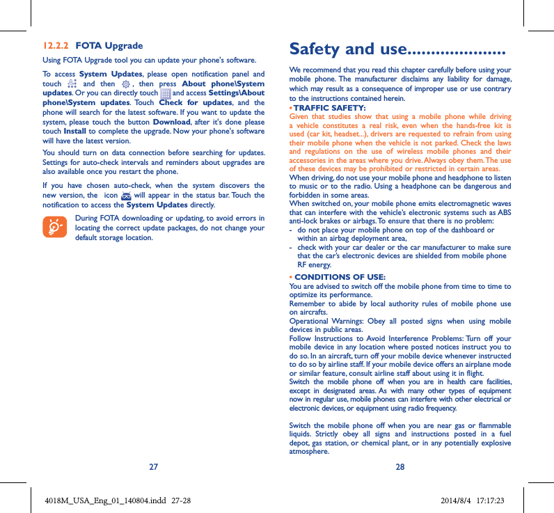 27 2812.2.2  FOTA UpgradeUsing FOTA Upgrade tool you can update your phone&apos;s software.To  access  System  Updates,  please  open  notification  panel  and touch    and  then   ,  then  press  About  phone\System updates. Or you can directly touch   and access Settings\About phone\System  updates.  Touch  Check  for  updates,  and  the phone will search for the latest software. If you want to update the system,  please  touch  the  button Download,  after  it&apos;s  done please touch Install to complete the upgrade. Now your phone&apos;s software will have the latest version.You  should  turn  on  data  connection  before  searching  for  updates. Settings for auto-check intervals and  reminders about upgrades are also available once you restart the phone.If  you  have  chosen  auto-check,  when  the  system  discovers  the new  version, the    icon    will  appear in  the  status  bar. Touch  the notification to access the System Updates directly.During FOTA downloading or updating, to avoid errors in locating the correct update packages, do not change your default storage location.Safety and use .....................We recommend that you read this chapter carefully before using your mobile  phone.  The  manufacturer  disclaims  any  liability  for  damage, which may result as a consequence of improper use or use contrary to the instructions contained herein.• TRAFFIC SAFETY:Given  that  studies  show  that  using  a  mobile  phone  while  driving a  vehicle  constitutes  a  real  risk,  even  when  the  hands-free  kit  is used (car kit, headset...), drivers are requested to refrain from using their mobile phone when the vehicle is not parked. Check the laws and  regulations  on  the  use  of  wireless  mobile  phones  and  their accessories in the areas where you drive. Always obey them. The use of these devices may be prohibited or restricted in certain areas.When driving, do not use your mobile phone and headphone to listen to music or to the radio. Using a headphone can be  dangerous and forbidden in some areas.When switched on, your mobile phone emits electromagnetic waves that can interfere with the vehicle’s electronic systems such as ABS anti-lock brakes or airbags. To ensure that there is no problem:-   do not place your mobile phone on top of the dashboard or within an airbag deployment area,-   check with your car dealer or the car manufacturer to make sure that the car’s electronic devices are shielded from mobile phone RF energy.• CONDITIONS OF USE:You are advised to switch off the mobile phone from time to time to optimize its performance.Remember  to  abide  by  local  authority  rules  of  mobile  phone  use on aircrafts.Operational  Warnings:  Obey  all  posted  signs  when  using  mobile devices in public areas. Follow  Instructions  to  Avoid  Interference  Problems: Turn  off  your mobile device in any location where posted notices instruct you to do so. In an aircraft, turn off your mobile device whenever instructed to do so by airline staff. If your mobile device offers an airplane mode or similar feature, consult airline staff about using it in flight.Switch  the  mobile  phone  off  when  you  are  in  health  care  facilities, except  in  designated  areas.  As  with  many  other  types  of  equipment now in regular use, mobile phones can interfere with other electrical or electronic devices, or equipment using radio frequency.Switch  the mobile  phone  off  when  you  are near  gas  or  flammable liquids.  Strictly  obey  all  signs  and  instructions  posted  in  a  fuel depot,  gas station,  or chemical plant, or in  any potentially explosive atmosphere.4018M_USA_Eng_01_140804.indd   27-28 2014/8/4   17:17:23