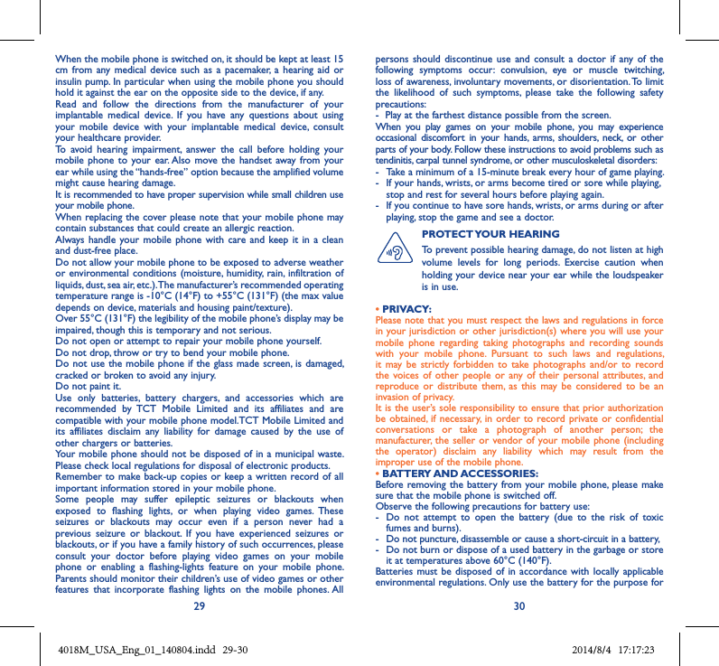 29 30When the mobile phone is switched on, it should be kept at least 15 cm  from  any medical  device such  as a  pacemaker, a  hearing  aid or insulin pump. In particular when using the mobile phone you should hold it against the ear on the opposite side to the device, if any. Read  and  follow  the  directions  from  the  manufacturer  of  your implantable  medical  device.  If  you  have  any  questions  about  using your  mobile  device  with  your  implantable  medical  device,  consult your healthcare provider.To  avoid  hearing  impairment,  answer  the  call  before  holding  your mobile phone to  your ear. Also  move the  handset away  from your ear while using the “hands-free” option because the amplified volume might cause hearing damage.It is recommended to have proper supervision while small children use your mobile phone.When replacing the cover please note that your mobile phone may contain substances that could create an allergic reaction.Always  handle your mobile  phone with  care and keep  it in a clean and dust-free place.Do not allow your mobile phone to be exposed to adverse weather or environmental conditions  (moisture, humidity, rain, infiltration  of liquids, dust, sea air, etc.). The manufacturer’s recommended operating temperature range is -10°C (14°F) to +55°C (131°F) (the max value depends on device, materials and housing paint/texture).Over 55°C (131°F) the legibility of the mobile phone’s display may be impaired, though this is temporary and not serious. Do not open or attempt to repair your mobile phone yourself.Do not drop, throw or try to bend your mobile phone.Do not use the mobile phone if the glass made screen, is damaged, cracked or broken to avoid any injury.Do not paint it.Use  only  batteries,  battery  chargers,  and  accessories  which  are recommended  by  TCT  Mobile  Limited  and  its  affiliates  and  are compatible with your mobile phone model.TCT Mobile Limited and its  affiliates  disclaim  any  liability  for  damage  caused  by  the  use  of other chargers or batteries.Your mobile phone should not be disposed of in a municipal waste. Please check local regulations for disposal of electronic products.Remember to make back-up copies or keep a written record of all important information stored in your mobile phone.Some  people  may  suffer  epileptic  seizures  or  blackouts  when exposed  to  flashing  lights,  or  when  playing  video  games.  These seizures  or  blackouts  may  occur  even  if  a  person  never  had  a previous  seizure  or  blackout.  If  you  have  experienced  seizures  or blackouts, or if you have a family history of such occurrences, please consult  your  doctor  before  playing  video  games  on  your  mobile phone  or  enabling  a  flashing-lights  feature  on  your  mobile  phone. Parents should monitor their children’s use of video games or other features  that  incorporate  flashing  lights  on  the  mobile  phones. All persons  should discontinue  use  and consult  a  doctor if any  of the following  symptoms  occur:  convulsion,  eye  or  muscle  twitching, loss of awareness, involuntary movements, or disorientation. To limit the  likelihood  of  such  symptoms,  please  take  the  following  safety precautions:-  Play at the farthest distance possible from the screen.When  you  play  games  on  your  mobile  phone,  you  may  experience occasional  discomfort  in  your  hands,  arms,  shoulders,  neck,  or  other parts of your body. Follow these instructions to avoid problems such as tendinitis, carpal tunnel syndrome, or other musculoskeletal disorders:-  Take a minimum of a 15-minute break every hour of game playing.-   If your hands, wrists, or arms become tired or sore while playing, stop and rest for several hours before playing again.-   If you continue to have sore hands, wrists, or arms during or after playing, stop the game and see a doctor.PROTECT YOUR HEARING To prevent possible hearing damage, do not listen at high volume  levels  for  long  periods.  Exercise  caution  when holding your device near your ear while the loudspeaker is in use.• PRIVACY:Please note that you must respect the laws and regulations in force in your jurisdiction or other jurisdiction(s) where you will use your mobile  phone  regarding  taking  photographs  and  recording  sounds with  your  mobile  phone.  Pursuant  to  such  laws  and  regulations, it  may  be  strictly forbidden  to  take  photographs and/or to  record the voices  of other  people or  any of  their personal  attributes, and reproduce or  distribute  them,  as  this  may  be considered  to  be  an invasion of privacy.  It is the user’s sole responsibility to ensure that prior authorization be obtained, if necessary, in  order to  record private  or confidential conversations  or  take  a  photograph  of  another  person;  the manufacturer,  the seller or  vendor of  your mobile phone (including the  operator)  disclaim  any  liability  which  may  result  from  the improper use of the mobile phone.• BATTERY AND ACCESSORIES:Before removing the battery from your mobile  phone, please  make sure that the mobile phone is switched off. Observe the following precautions for battery use: -  Do  not  attempt  to  open  the  battery  (due  to  the  risk  of  toxic fumes and burns). -  Do not puncture, disassemble or cause a short-circuit in a battery, -  Do not burn or dispose of a used battery in the garbage or store it at temperatures above 60°C (140°F). Batteries must  be disposed of  in accordance with  locally applicable environmental regulations. Only use the battery for the purpose for 4018M_USA_Eng_01_140804.indd   29-30 2014/8/4   17:17:23
