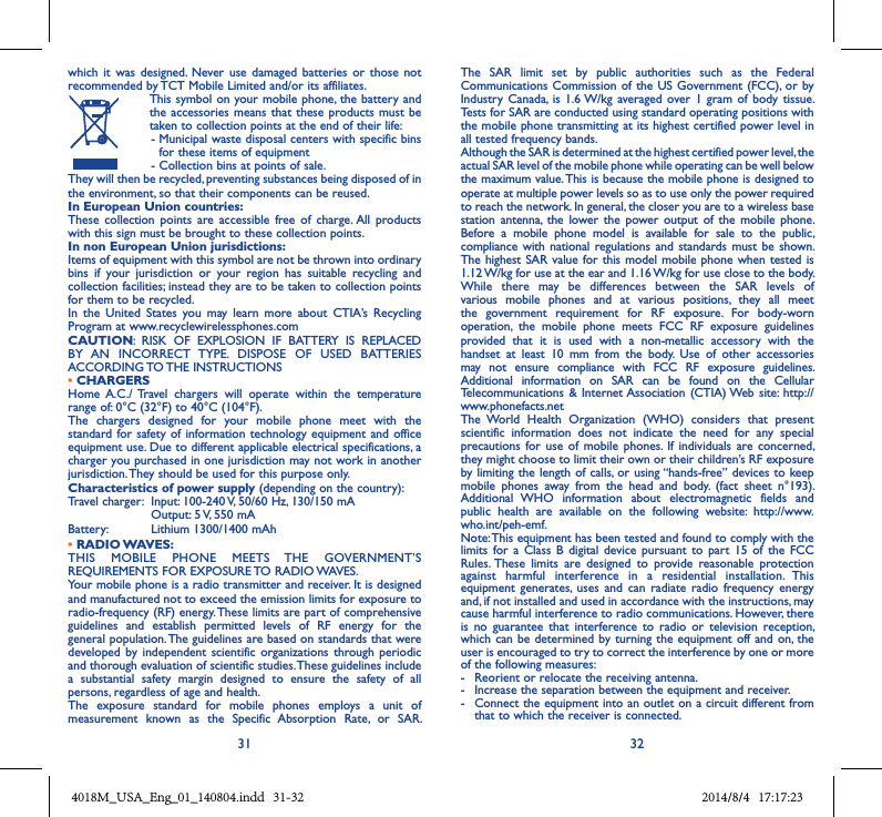 31 32which  it  was designed.  Never use  damaged  batteries  or those not recommended by TCT Mobile Limited and/or its affiliates.   This symbol on your mobile phone, the battery and the accessories  means that these  products must  be taken to collection points at the end of their life:  -  Municipal waste disposal centers with specific bins for these items of equipment  - Collection bins at points of sale.They will then be recycled, preventing substances being disposed of in the environment, so that their components can be reused.In European Union countries:These  collection  points  are  accessible  free  of  charge. All  products with this sign must be brought to these collection points.In non European Union jurisdictions:Items of equipment with this symbol are not be thrown into ordinary bins  if  your  jurisdiction  or  your  region  has  suitable  recycling  and collection facilities; instead they are to be taken to collection points for them to be recycled.In  the  United  States  you  may  learn  more  about  CTIA’s  Recycling Program at www.recyclewirelessphones.comCAUTION:  RISK  OF  EXPLOSION  IF  BATTERY  IS  REPLACED BY  AN  INCORRECT  TYPE.  DISPOSE  OF  USED  BATTERIES ACCORDING TO THE INSTRUCTIONS• CHARGERSHome  A.C./  Travel  chargers  will  operate  within  the  temperature range of: 0°C (32°F) to 40°C (104°F).The  chargers  designed  for  your  mobile  phone  meet  with  the standard for safety of  information technology equipment  and office equipment use. Due to different applicable electrical specifications, a charger you purchased in one jurisdiction may not work in another jurisdiction. They should be used for this purpose only.Characteristics of power supply (depending on the country):Travel charger:  Input: 100-240 V, 50/60 Hz, 130/150 mA  Output: 5 V, 550 mA Battery:  Lithium 1300/1400 mAh• RADIO WAVES:THIS  MOBILE  PHONE  MEETS  THE  GOVERNMENT’S REQUIREMENTS FOR EXPOSURE TO RADIO WAVES.Your mobile phone is a radio transmitter and receiver. It is designed and manufactured not to exceed the emission limits for exposure to radio-frequency (RF) energy. These limits are part of comprehensive guidelines  and  establish  permitted  levels  of  RF  energy  for  the general population. The guidelines are based on standards that were developed by  independent scientific  organizations  through periodic and thorough evaluation of scientific studies. These guidelines include a  substantial  safety  margin  designed  to  ensure  the  safety  of  all persons, regardless of age and health.The  exposure  standard  for  mobile  phones  employs  a  unit  of measurement  known  as  the  Specific  Absorption  Rate,  or  SAR. The  SAR  limit  set  by  public  authorities  such  as  the  Federal Communications Commission of the  US Government (FCC), or  by Industry  Canada,  is 1.6 W/kg  averaged over  1 gram  of body  tissue. Tests for SAR are conducted using standard operating positions with the mobile phone transmitting at its highest certified power level in all tested frequency bands.Although the SAR is determined at the highest certified power level, the actual SAR level of the mobile phone while operating can be well below the maximum value. This is because the mobile phone is designed to operate at multiple power levels so as to use only the power required to reach the network. In general, the closer you are to a wireless base station antenna,  the  lower the  power output  of  the mobile  phone. Before  a  mobile  phone  model  is  available  for  sale  to  the  public, compliance  with national regulations  and standards  must be shown.The highest SAR value for this model mobile phone when tested is 1.12 W/kg for use at the ear and 1.16 W/kg for use close to the body. While  there  may  be  differences  between  the  SAR  levels  of various  mobile  phones  and  at  various  positions,  they  all  meet the  government  requirement  for  RF  exposure.  For  body-worn operation,  the  mobile  phone  meets  FCC  RF  exposure  guidelines provided  that  it  is  used  with  a  non-metallic  accessory  with  the handset  at  least  10  mm  from  the  body.  Use  of  other  accessories may  not  ensure  compliance  with  FCC  RF  exposure  guidelines.Additional  information  on  SAR  can  be  found  on  the  Cellular Telecommunications  &amp; Internet Association (CTIA) Web  site:  http://www.phonefacts.netThe  World  Health  Organization  (WHO)  considers  that  present scientific  information  does  not  indicate  the  need  for  any  special precautions for  use  of mobile  phones. If  individuals  are concerned, they might choose to limit their own or their children’s RF exposure by limiting the length of calls, or using “hands-free” devices to keep mobile  phones  away  from  the  head  and  body.  (fact  sheet  n°193). Additional  WHO  information  about  electromagnetic  fields  and public  health  are  available  on  the  following  website:  http://www.who.int/peh-emf. Note: This equipment has been tested and found to comply with the limits  for a  Class  B  digital  device pursuant  to  part  15  of the  FCC Rules. These  limits  are  designed  to  provide  reasonable  protection against  harmful  interference  in  a  residential  installation.  This equipment  generates,  uses  and  can  radiate  radio  frequency energy and, if not installed and used in accordance with the instructions, may cause harmful interference to radio communications. However, there is  no  guarantee  that  interference  to  radio  or  television  reception, which can be  determined by turning the  equipment off and on, the user is encouraged to try to correct the interference by one or more of the following measures:-  Reorient or relocate the receiving antenna.-  Increase the separation between the equipment and receiver.-  Connect the equipment into an outlet on a circuit different from that to which the receiver is connected.4018M_USA_Eng_01_140804.indd   31-32 2014/8/4   17:17:23