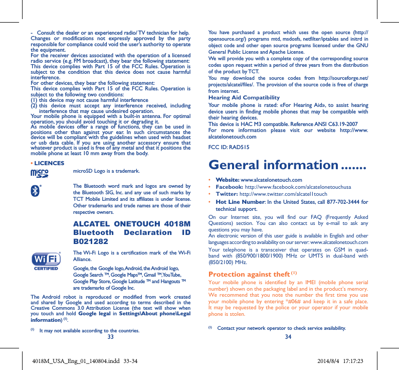 33 34-  Consult the dealer or an experienced radio/ TV technician for help.Changes  or  modifications  not  expressly  approved  by  the  party responsible for compliance could void the user’s authority to operate the equipment.For the receiver devices associated with the operation of a licensed radio service (e.g. FM broadcast), they bear the following statement:This  device complies  with Part 15  of  the FCC  Rules.  Operation  is subject  to  the  condition  that  this  device  does  not  cause  harmful interference.For other devices, they bear the following statement:This  device complies  with Part 15  of  the FCC  Rules.  Operation  is subject to the following two conditions:(1) this device may not cause harmful interference(2)  this  device  must  accept  any  interference  received,  including interference that may cause undesired operation.Your mobile phone is  equipped with a built-in antenna. For optimal operation, you should avoid touching it or degrading it.As  mobile  devices  offer  a  range  of  functions,  they  can  be  used  in positions  other  than  against  your  ear.  In  such  circumstances  the device will be compliant with the guidelines when used with headset or  usb  data  cable.  If  you  are  using  another  accessory  ensure  that whatever product is used is free of any metal and that it positions the mobile phone at least 10 mm away from the body.• LICENCES microSD Logo is a trademark. The  Bluetooth  word  mark  and  logos  are  owned  by the Bluetooth SIG,  Inc. and any use of such marks by TCT Mobile Limited and its affiliates is under license. Other trademarks and trade names are those of their respective owners.  ALCATEL  ONETOUCH  4018M Bluetooth  Declaration  ID B021282 The Wi-Fi  Logo is  a  certification mark  of  the Wi-Fi Alliance.Google, the Google logo, Android, the Android logo, Google Search TM, Google MapsTM, Gmail TM, YouTube, Google Play Store, Google Latitude TM and Hangouts TM are trademarks of Google Inc.The  Android  robot  is  reproduced  or  modified  from  work  created and  shared  by  Google  and  used  according  to  terms  described  in  the Creative  Commons  3.0 Attribution  License  (the  text  will  show  when you  touch  and  hold  Google  legal  in  Settings\About  phone\Legal information) (1).You  have  purchased  a  product  which  uses  the  open  source  (http://opensource.org/) programs mtd, msdosfs, netfilter/iptables  and initrd in object code and other open source programs licensed under the GNU General Public License and Apache License. We will provide you with a complete copy of the corresponding source codes upon request within a period of three years from the distribution of the product by TCT. You  may  download  the  source  codes  from  http://sourceforge.net/projects/alcatel/files/.  The provision of the source code is free of charge from internet. Hearing Aid CompatibilityYour  mobile  phone  is  rated:  «For  Hearing  Aid»,  to  assist  hearing device users in  finding mobile phones  that may be compatible  with their hearing devices.This device is HAC M3 compatible. Reference ANSI C63.19-2007For  more  information  please  visit  our  website  http://www.alcatelonetouch.comFCC ID: RAD515General information .......• Website: www.alcatelonetouch.com• Facebook: http://www.facebook.com/alcatelonetouchusa• Twitter: http://www.twitter.com/alcatel1touch• Hot Line Number: In the United States, call 877-702-3444 for technical support.On  our  Internet  site,  you  will  find  our  FAQ  (Frequently  Asked Questions)  section.  You  can  also  contact  us  by  e-mail  to  ask  any questions you may have. An electronic version of this user guide is available in English and other languages according to availability on our server: www.alcatelonetouch.comYour  telephone  is  a  transceiver  that  operates  on  GSM  in  quad-band  with  (850/900/1800/1900)  MHz  or  UMTS  in  dual-band  with (850/2100) MHz.Protection against theft (1)Your  mobile  phone  is  identified  by  an  IMEI  (mobile  phone  serial number) shown on the packaging label and in the product’s memory. We  recommend that  you  note the  number  the first  time  you  use your  mobile phone  by  entering  *#06# and  keep  it  in a  safe  place. It may be requested  by the police or your operator  if your mobile phone is stolen. (1)  Contact your network operator to check service availability.(1)  It may not available according to the countries.4018M_USA_Eng_01_140804.indd   33-34 2014/8/4   17:17:23