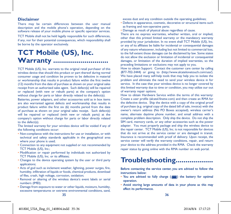 35 36DisclaimerThere  may  be  certain  differences  between  the  user  manual description  and  the  mobile  phone’s  operation,  depending  on  the software release of your mobile phone or specific operator services.TCT Mobile shall not be held legally responsible for such differences, if any, nor for their potential consequences, which responsibility shall be borne by the operator exclusively.TCT Mobile (US), Inc. Warranty ............................TCT Mobile (US), Inc. warrants to the original retail purchaser of this wireless device that should this product or part thereof during normal consumer usage and condition be proven to be defective in material or workmanship that results in product failure within the first twelve (12) months from the date of purchase as shown on your original sales receipt from an authorized sales agent.  Such defect(s) will be repaired or  replaced  (with  new  or  rebuilt  parts)  at  the  company’s  option without charge for parts or labor directly related to the defect(s). Batteries, power adapters, and other accessories sold as in box items are also  warranted against defects and  workmanship that  results  in product failure within  the  first six (6)  months period from the date of purchase as  shown on your original  sales receipt.   Such  defect(s) will  be  repaired  or  replaced  (with  new  or  rebuilt  parts)  at  the company’s option without charge for parts or  labor directly  related to the defect(s). The limited warranty for your wireless device will be voided if any of the following conditions occur: •  Non-compliance with the instructions for use or installation, or with technical  and  safety  standards  applicable  in  the  geographical  area where your phone is used;•  Connection to any equipment not supplied or not recommended by TCT Mobile (US), Inc.;•  Modification or  repair  performed  by individuals  not  authorized by TCT Mobile (US), Inc. or its affiliates; •  Changes to the device operating system by the user or third party applications;•  Acts of god such as inclement weather, lightning, power surges, fire, humidity, infiltration of liquids or foods, chemical products, download of files, crash, high voltage, corrosion, oxidation;•  Removal  or  altering of  the wireless device’s event  labels or  serial numbers (IMEI);•  Damage from exposure to water or other liquids, moisture, humidity, excessive temperatures or extreme environmental conditions, sand, excess dust and any condition outside the operating guidelines;•  Defects in appearance, cosmetic, decorative or structural items such as framing and non-operative parts;• Damage as result of physical abuse regardless of cause. There  are no  express warranties, whether written,  oral  or implied, other than this printed limited warranty or the mandatory warranty provided by your jurisdiction. In no event shall TCT Mobile (US), Inc. or any of its affiliates be liable for incidental or consequential damages of any nature whatsoever, including but not limited to commercial loss, to the full extent those damages can be disclaimed by law. Some states do not allow the exclusion or limitation of incidental or consequential damages, or  limitation  of the duration of implied warranties, so  the preceding limitations or exclusions may not apply to you.How to obtain Support:  Contact the customer care center by calling (877-702-3444)  or  going  to  (http://www.alcatelonetouch.com/usa/).  We have placed many self-help tools that may help you to isolate the problem and eliminate the need to send your wireless device in for service.  In the case that your wireless device is no longer covered by this limited warranty due to time or condition, you may utilize our out of warranty repair options. How to obtain Hardware Service within the terms of this warranty: Create a user profile (alcatel.finetw.com) and then create an RMA for the defective device.  Ship the device with a copy of the original proof of purchase (e.g. original copy of the dated bill of sale, invoice) with the owner’s return address  (No PO Boxes accepted),  wireless carrier’s name,  alternate  daytime  phone  number,  and  email  address  with  a complete problem description.  Only ship the device.  Do not ship the SIM card, memory cards, or any other accessories such as the power adapter.  You must properly package and ship the wireless device to the repair center.  TCT Mobile (US), Inc. is not responsible for devices that do  not  arrive  at the  service  center  or  are  damaged  in  transit.  Insurance is recommended with proof of delivery. Upon receipt, the service center will verify the warranty conditions, repair, and return your device to the address provided in the RMA.  Check the warranty repair status by going online with the RMA number on web portal. Troubleshooting...................Before contacting the service center,  you are advised  to follow the instructions below:• You  are  advised  to  fully  charge  (   )  the  battery  for  optimal operation.• Avoid  storing  large  amounts  of  data  in  your  phone  as  this  may affect its performance.4018M_USA_Eng_01_140804.indd   35-36 2014/8/4   17:17:23