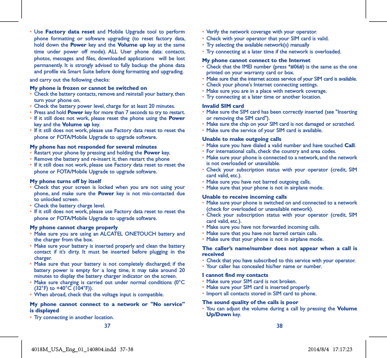 37 38• Use  Factory  data  reset  and  Mobile  Upgrade  tool  to  perform phone  formatting  or  software  upgrading  (to  reset  factory  data, hold down the  Power key and the Volume up key at the  same time  under  power  off  mode).  ALL  User  phone  data:  contacts, photos,  messages  and  files,  downloaded  applications   will  be  lost permanently. It  is strongly advised to fully  backup the phone data and profile via Smart Suite before doing formatting and upgrading. and carry out the following checks:My phone is frozen or cannot be switched on • Check the battery contacts, remove and reinstall your battery, then turn your phone on.• Check the battery power level, charge for at least 20 minutes.• Press and hold Power key for more than 7 seconds to try to restart.• If it still  does not work,  please reset the phone  using the Power key and the Volume up key.• If it still does not work, please use Factory data reset to reset the phone or FOTA/Mobile Upgrade to upgrade software.My phone has not responded for several minutes• Restart your phone by pressing and holding the Power key.• Remove the battery and re-insert it, then restart the phone • If it still does not work, please use Factory data reset to reset the phone or FOTA/Mobile Upgrade to upgrade software.My phone turns off by itself• Check  that  your  screen  is  locked  when  you  are  not  using  your phone,  and  make sure  the  Power  key  is  not  mis-contacted  due to unlocked screen.• Check the battery charge level.• If it still does not work, please use Factory data reset to reset the phone or FOTA/Mobile Upgrade to upgrade software.My phone cannot charge properly• Make sure you  are using an ALCATEL  ONETOUCH  battery and the charger from the box.• Make sure your battery is inserted properly and clean the battery contact  if  it’s  dirty.  It  must  be  inserted  before  plugging  in  the charger.• Make sure  that  your battery  is  not completely  discharged;  if the battery  power  is  empty  for  a  long  time,  it  may  take  around  20 minutes to display the battery charger indicator on the screen.• Make sure  charging is  carried out  under  normal conditions  (0°C (32°F) to +40°C (104°F)).• When abroad, check that the voltage input is compatible.My  phone  cannot  connect  to  a  network  or  &quot;No  service&quot; is displayed• Try connecting in another location.• Verify the network coverage with your operator.• Check with your operator that your SIM card is valid.• Try selecting the available network(s) manually • Try connecting at a later time if the network is overloaded.My phone cannot connect to the Internet• Check that the IMEI number (press *#06#) is the same as the one printed on your warranty card or box.•Make sure that the internet access service of your SIM card is available.• Check your phone&apos;s Internet connecting settings.• Make sure you are in a place with network coverage.• Try connecting at a later time or another location.Invalid SIM card• Make sure the SIM card has been correctly inserted (see &quot;Inserting or removing the SIM card&quot;).• Make sure the chip on your SIM card is not damaged or scratched.• Make sure the service of your SIM card is available.Unable to make outgoing calls• Make sure you have dialed a valid number and have touched Call.• For international calls, check the country and area codes.• Make sure your phone is connected to a network, and the network is not overloaded or unavailable.• Check  your  subscription  status  with  your  operator  (credit,  SIM card valid, etc.).• Make sure you have not barred outgoing calls.• Make sure that your phone is not in airplane mode.Unable to receive incoming calls• Make sure your phone is switched on and connected to a network (check for overloaded or unavailable network).• Check  your  subscription  status  with  your  operator  (credit,  SIM card valid, etc.).• Make sure you have not forwarded incoming calls.• Make sure that you have not barred certain calls.• Make sure that your phone is not in airplane mode.The  caller’s  name/number  does  not  appear  when  a  call  is received• Check that you have subscribed to this service with your operator.• Your caller has concealed his/her name or number.I cannot find my contacts• Make sure your SIM card is not broken.• Make sure your SIM card is inserted properly.• Import all contacts stored in SIM card to phone.The sound quality of the calls is poor• You can  adjust the volume  during a call  by pressing the Volume Up/Down key.4018M_USA_Eng_01_140804.indd   37-38 2014/8/4   17:17:23