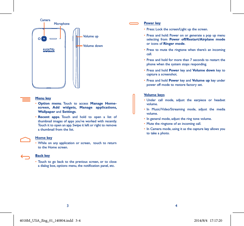 3 4Volume upVolume downCameraMicrophoneMenu key• Option  menu.  Touch  to  access  Manage  Home-screen,  Add  widgets,  Manage  applications, Wallpaper and Settings.• Recent  apps.  Touch  and  hold  to  open  a  list  of thumbnail images of apps you&apos;ve worked with recently. Touch it to open an app. Swipe it left or right to remove a thumbnail from the list.Home key• While  on any  application or  screen,    touch  to return to the Home screen.Back key• Touch to  go back  to the  previous  screen, or  to close a dialog box, options menu, the notification panel, etc.Power key• Press: Lock the screen/Light up the screen.• Press and hold: Power on or generate a pop up menu selecting  from  Power  off/Restart/Airplane  mode or icons of Ringer mode.• Press to  mute the ringtone when there’s an  incoming call.• Press and hold for more than 7 seconds to restart the phone when the system stops responding. • Press and hold Power key and Volume down key to capture a screenshot. • Press and hold Power key and Volume up key under power off mode to restore factory set.Volume keys • Under  call  mode,  adjust  the  earpiece  or  headset volume.• In  Music/Video/Streaming  mode,  adjust  the  media volume.• In general mode, adjust the ring tone volume.• Mute the ringtone of an incoming call.• In Camera mode, using it as the capture key allows you to take a photo. 4018M_USA_Eng_01_140804.indd   3-4 2014/8/4   17:17:20