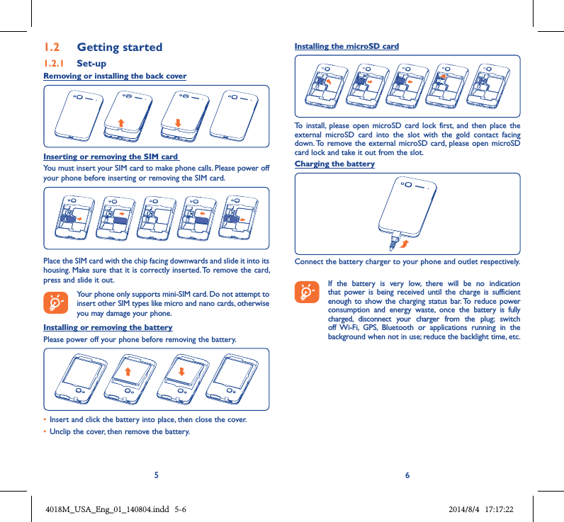 5 61.2  Getting started1.2.1  Set-upRemoving or installing the back coverInserting or removing the SIM card You must insert your SIM card to make phone calls. Please power off your phone before inserting or removing the SIM card.Place the SIM card with the chip facing downwards and slide it into its housing. Make sure that it is correctly inserted. To remove the card, press and slide it out. Your phone only supports mini-SIM card. Do not attempt to insert other SIM types like micro and nano cards, otherwise you may damage your phone.Installing or removing the batteryPlease power off your phone before removing the battery.• Insert and click the battery into place, then close the cover.• Unclip the cover, then remove the battery.Installing the microSD cardTo  install,  please  open microSD  card lock first,  and then place  the external  microSD  card  into  the  slot  with  the  gold  contact  facing down. To remove the  external microSD card, please  open microSD card lock and take it out from the slot.Charging the batteryConnect the battery charger to your phone and outlet respectively.    If  the  battery  is  very  low,  there  will  be  no  indication that power  is  being  received  until  the  charge  is  sufficient enough  to  show the charging  status bar. To  reduce power consumption  and  energy  waste,  once  the  battery  is  fully charged,  disconnect  your  charger  from  the  plug;  switch off Wi-Fi,  GPS,  Bluetooth  or  applications  running  in  the background when not in use; reduce the backlight time, etc.4018M_USA_Eng_01_140804.indd   5-6 2014/8/4   17:17:22