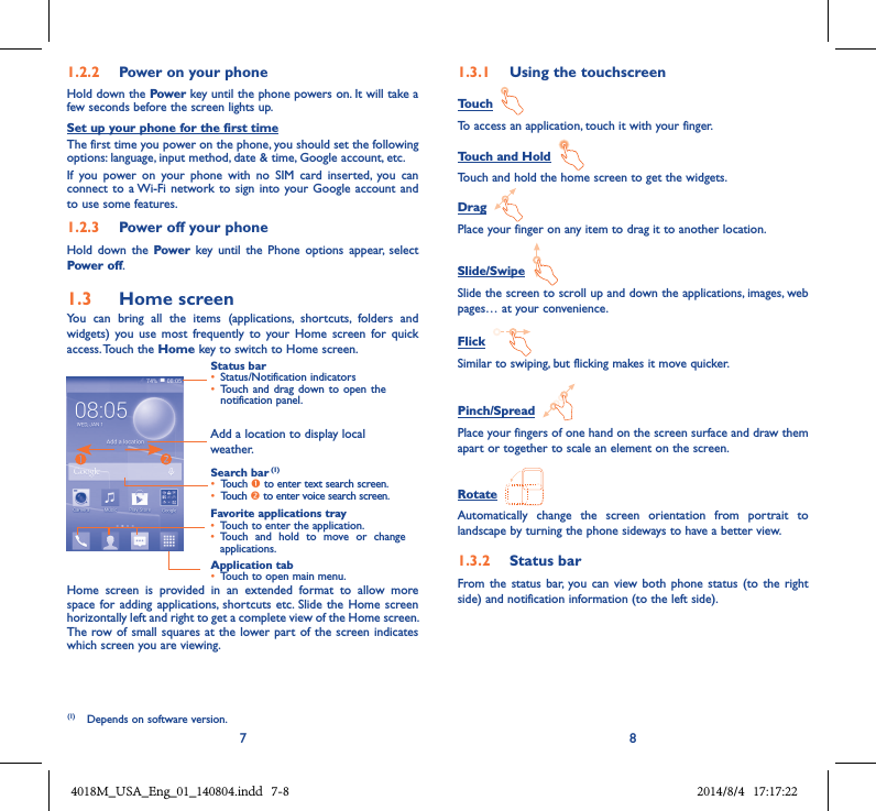 7 81.2.2  Power on your phoneHold down the Power key until the phone powers on. It will take a few seconds before the screen lights up.Set up your phone for the first timeThe first time you power on the phone, you should set the following options: language, input method, date &amp; time, Google account, etc.If  you  power  on  your  phone  with  no  SIM  card  inserted,  you  can connect to  a Wi-Fi network to  sign into  your Google  account and to use some features.1.2.3  Power off your phoneHold  down  the  Power  key  until  the  Phone  options  appear,  select Power off.1.3  Home screenYou  can  bring  all  the  items  (applications,  shortcuts,  folders  and widgets)  you  use  most  frequently  to  your  Home  screen for  quick access. Touch the Home key to switch to Home screen.Status bar• Status/Notification indicators • Touch and  drag down to open  the notification panel.Application tab• Touch to open main menu.Search bar (1)• Touch  to enter text search screen. • Touch  to enter voice search screen.Favorite applications tray• Touch to enter the application.• Touch  and  hold  to  move  or  change applications.Add a location to display local weather.Home  screen  is  provided  in  an  extended  format  to  allow  more space for  adding applications,  shortcuts etc. Slide the Home  screen horizontally left and right to get a complete view of the Home screen. The row of small squares at  the lower part of  the screen indicates which screen you are viewing.1.3.1  Using the touchscreenTouch  To access an application, touch it with your finger.Touch and Hold  Touch and hold the home screen to get the widgets.Drag  Place your finger on any item to drag it to another location.Slide/Swipe  Slide the screen to scroll up and down the applications, images, web pages… at your convenience.Flick  Similar to swiping, but flicking makes it move quicker.Pinch/Spread  Place your fingers of one hand on the screen surface and draw them apart or together to scale an element on the screen.Rotate  Automatically  change  the  screen  orientation  from  portrait  to landscape by turning the phone sideways to have a better view.1.3.2  Status barFrom the  status bar,  you can  view both  phone  status (to  the  right side) and notification information (to the left side). (1)  Depends on software version.4018M_USA_Eng_01_140804.indd   7-8 2014/8/4   17:17:22
