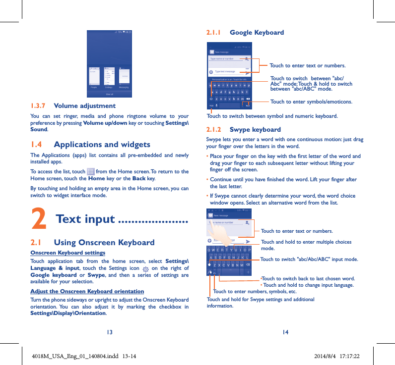13 141.3.7  Volume adjustmentYou  can  set  ringer,  media  and  phone  ringtone  volume  to  your preference by pressing Volume up/down key or touching Settings\Sound.1.4  Applications and widgets The Applications  (apps)  list  contains  all  pre-embedded  and  newly installed apps.To access the list, touch   from the Home screen. To return to the Home screen, touch the Home key or the Back key.By touching and holding an empty area in the Home screen, you can switch to widget interface mode. 2 Text input .....................2.1  Using Onscreen KeyboardOnscreen Keyboard settingsTouch  application  tab  from  the  home  screen,  select  Settings\Language  &amp;  input,  touch  the  Settings  icon    on  the  right  of  Google  keyboard  or  Swype,  and  then  a  series  of  settings  are available for your selection. Adjust the Onscreen Keyboard orientationTurn the phone sideways or upright to adjust the Onscreen Keyboard orientation.  You  can  also  adjust  it  by  marking  the  checkbox  in Settings\Display\Orientation.2.1.1  Google KeyboardTouch to switch between symbol and numeric keyboard.Touch to enter symbols/emoticons.Touch to enter text or numbers.Touch to switch  between &quot;abc/Abc&quot; mode; Touch &amp; hold to switch between &quot;abc/ABC&quot; mode.2.1.2  Swype keyboardSwype lets you enter a word with one continuous motion: just drag your finger over the letters in the word.•  Place your finger on the key with the first letter of the word and drag your finger to each subsequent letter without lifting your finger off the screen.•  Continue until you have finished the word. Lift your finger after the last letter.•  If Swype cannot clearly determine your word, the word choice window opens. Select an alternative word from the list.Touch and hold to enter multiple choices mode.•Touch to switch back to last chosen word.•Touch and hold to change input language.Touch to enter text or numbers.Touch to switch &quot;abc/Abc/ABC&quot; input mode.Touch and hold for Swype settings and additional information.Touch to enter numbers, symbols, etc.4018M_USA_Eng_01_140804.indd   13-14 2014/8/4   17:17:22