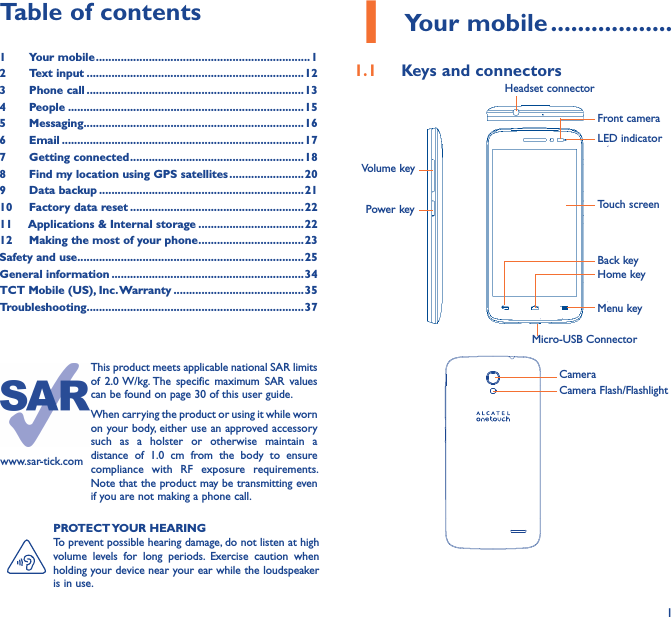 11 Your mobile ������������������1�1  Keys and connectorsMicro-USB ConnectorFront cameraHeadset connectorPower keyVolume keyLED indicatorHome keyTouch screenBack keyMenu key                         CameraCamera Flash/Flashlight      PROTECT YOUR HEARINGTo prevent possible hearing damage, do not listen at high volume  levels  for  long  periods.  Exercise  caution  when holding your device near your ear while the loudspeaker is in use.Table of contents1  Your mobile ���������������������������������������������������������������������12  Text input ����������������������������������������������������������������������123  Phone call ����������������������������������������������������������������������134  People ����������������������������������������������������������������������������155  Messaging�����������������������������������������������������������������������166   Email ������������������������������������������������������������������������������177  Getting connected ��������������������������������������������������������188  Find my location using GPS satellites ������������������������ 209  Data backup ������������������������������������������������������������������2110  Factory data reset ��������������������������������������������������������2211   Applications &amp; Internal storage ����������������������������������2212   Making the most of your phone ����������������������������������23Safety and use �������������������������������������������������������������������������25General information �������������������������������������������������������������� 34TCT Mobile (US), Inc� Warranty ������������������������������������������35Troubleshooting����������������������������������������������������������������������37www.sar-tick.comThis product meets applicable national SAR limits of  2.0 W/kg. The  specific  maximum  SAR  values can be found on page 30 of this user guide.When carrying the product or using it while worn on your body, either use an approved accessory such  as  a  holster  or  otherwise  maintain  a distance  of  1.0  cm  from  the  body  to  ensure compliance  with  RF  exposure  requirements. Note that the product may be transmitting even if you are not making a phone call.