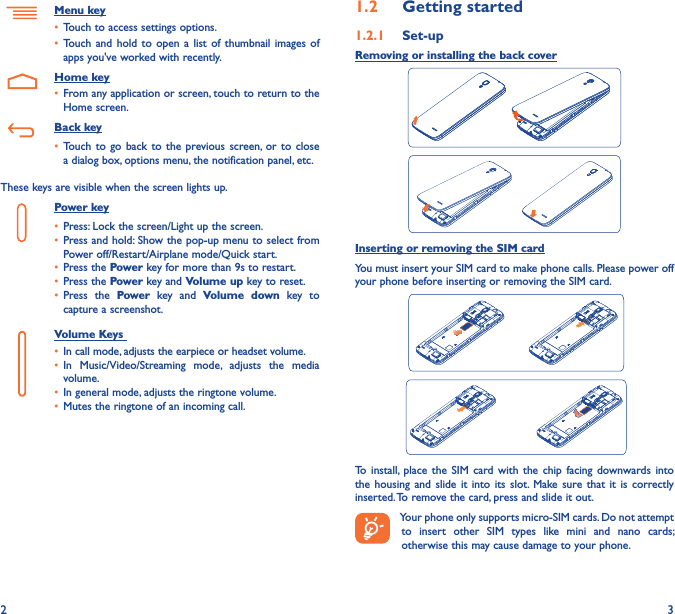 2 31�2  Getting started1�2�1  Set-upRemoving or installing the back coverInserting or removing the SIM cardYou must insert your SIM card to make phone calls. Please power off your phone before inserting or removing the SIM card.  To install,  place  the SIM card  with  the  chip  facing  downwards into the  housing and  slide  it  into its slot.  Make  sure that  it  is  correctly inserted. To remove the card, press and slide it out.Your phone only supports micro-SIM cards. Do not attempt to  insert  other  SIM  types  like  mini  and  nano  cards; otherwise this may cause damage to your phone.Menu key• Touch to access settings options.• Touch and  hold to open  a list of  thumbnail images of apps you&apos;ve worked with recently.    Home key• From any application or screen, touch to return to the Home screen.   Back key• Touch to  go back  to the previous screen,  or  to close a dialog box, options menu, the notification panel, etc.These keys are visible when the screen lights up.Power key• Press: Lock the screen/Light up the screen.• Press and hold: Show the pop-up menu to select from Power off/Restart/Airplane mode/Quick start.• Press the Power key for more than 9s to restart.• Press the Power key and Volume up key to reset.• Press  the  Power  key  and  Volume  down  key  to capture a screenshot.     Volume Keys • In call mode, adjusts the earpiece or headset volume.• In  Music/Video/Streaming  mode,  adjusts  the  media volume.• In general mode, adjusts the ringtone volume.• Mutes the ringtone of an incoming call.