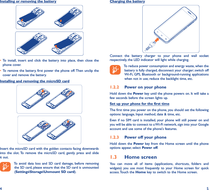 4 5Installing or removing the battery• To  install,  insert  and  click  the  battery  into  place,  then  close  the phone cover.• To remove the battery, first power the phone off. Then unclip the cover and remove the battery.Installing and removing the microSD cardInsert the microSD card with the golden contacts facing downwards into  the  slot. To  remove  the  microSD  card,  gently  press  and  slide it out.To avoid data  loss  and SD card  damage, before  removing the SD card, please ensure that the SD card is unmounted (Settings\Storage\Unmount SD card).Charging the battery                              Connect  the  battery  charger  to  your  phone  and  wall  socket respectively, the LED indicator will light while charging.To reduce power consumption and energy waste, when the battery is fully charged, disconnect your charger; switch off Wi-Fi, GPS, Bluetooth or background-running applications when not in use; reduce the backlight time, etc.1�2�2  Power on your phoneHold down the Power key until the phone powers on. It will take a few seconds before the screen lights up.Set up your phone for the first timeThe first time you power on the phone, you should set the following options: language, Input method, date &amp; time, etc.Even if no  SIM card is  installed,  your phone will  still power on and you will be able to connect to a Wi-Fi network, sign into your Google account and use some of the phone&apos;s features. 1�2�3  Power off your phoneHold down the Power key from the Home  screen until  the phone options appear, select Power off.1�3  Home screenYou  can  move  all  of  items  (applications,  shortcuts,  folders  and widgets)  you  use  most  frequently  to  your  Home  screen for quick access. Touch the Home key to switch to the Home screen.