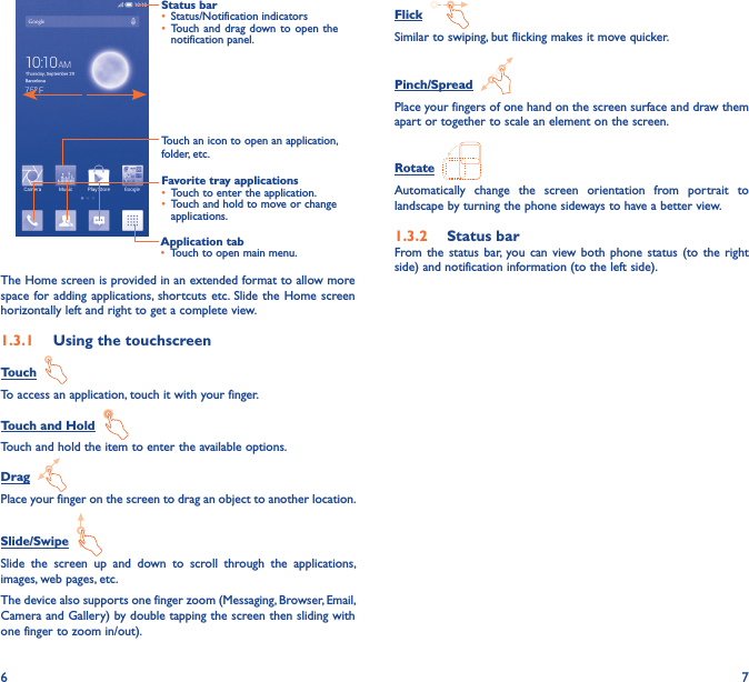 6 7Application tab• Touch to open main menu.Status bar• Status/Notification indicators • Touch and  drag  down to  open the notification panel.Touch an icon to open an application, folder, etc.Favorite tray applications• Touch to enter the application.• Touch and hold to move or change applications.The Home screen is provided in an extended format to allow more space for adding  applications, shortcuts etc. Slide  the Home screen horizontally left and right to get a complete view. 1�3�1  Using the touchscreenTouch  To access an application, touch it with your finger.Touch and Hold  Touch and hold the item to enter the available options. Drag  Place your finger on the screen to drag an object to another location.Slide/Swipe  Slide  the  screen  up  and  down  to  scroll  through  the  applications, images, web pages, etc.The device also supports one finger zoom (Messaging, Browser, Email, Camera and Gallery) by double tapping the screen then sliding with one finger to zoom in/out).Flick  Similar to swiping, but flicking makes it move quicker.Pinch/Spread  Place your fingers of one hand on the screen surface and draw them apart or together to scale an element on the screen.Rotate  Automatically  change  the  screen  orientation  from  portrait  to landscape by turning the phone sideways to have a better view.1�3�2  Status barFrom the  status  bar, you  can  view both  phone  status (to the  right side) and notification information (to the left side). 