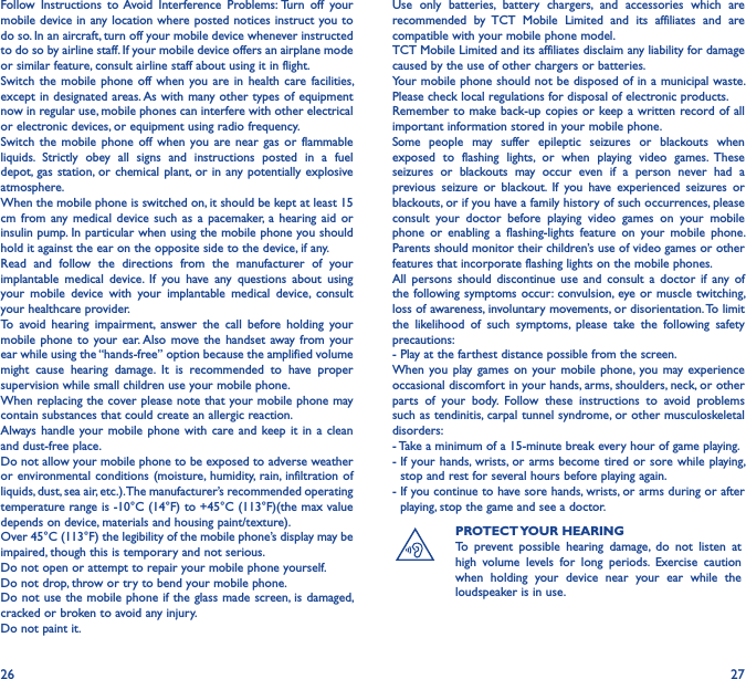 26 27Follow  Instructions  to Avoid  Interference  Problems: Turn  off  your mobile device in any location where posted notices instruct you to do so. In an aircraft, turn off your mobile device whenever instructed to do so by airline staff. If your mobile device offers an airplane mode or similar feature, consult airline staff about using it in flight.Switch  the  mobile  phone  off  when  you are  in  health  care  facilities, except in designated  areas. As with many other types of equipment now in regular use, mobile phones can interfere with other electrical or electronic devices, or equipment using radio frequency.Switch  the  mobile  phone  off  when  you  are  near  gas  or  flammable liquids.  Strictly  obey  all  signs  and  instructions  posted  in  a  fuel depot, gas  station, or  chemical plant,  or in  any potentially explosive atmosphere.When the mobile phone is switched on, it should be kept at least 15 cm  from any  medical  device  such  as  a  pacemaker,  a  hearing  aid  or insulin pump. In particular when using the mobile phone you should hold it against the ear on the opposite side to the device, if any.Read  and  follow  the  directions  from  the  manufacturer  of  your implantable  medical  device.  If  you  have  any  questions  about  using your  mobile  device  with  your  implantable  medical  device,  consult your healthcare provider.To  avoid  hearing  impairment,  answer  the  call  before  holding  your mobile phone to your ear. Also  move  the  handset  away  from  your ear while using the “hands-free” option because the amplified volume might  cause  hearing  damage.  It  is  recommended  to  have  proper supervision while small children use your mobile phone.When replacing the cover please note that your mobile phone may contain substances that could create an allergic reaction.Always  handle  your mobile phone  with  care and keep it in a clean and dust-free place.Do not allow your mobile phone to be exposed to adverse weather or environmental conditions (moisture,  humidity, rain, infiltration  of liquids, dust, sea air, etc.). The manufacturer’s recommended operating temperature range is -10°C (14°F) to +45°C (113°F)(the max value depends on device, materials and housing paint/texture).Over 45°C (113°F) the legibility of the mobile phone’s display may be impaired, though this is temporary and not serious.Do not open or attempt to repair your mobile phone yourself.Do not drop, throw or try to bend your mobile phone.Do not use the mobile phone if the glass made screen, is damaged, cracked or broken to avoid any injury.Do not paint it.Use  only  batteries,  battery  chargers,  and  accessories  which  are recommended  by  TCT  Mobile  Limited  and  its  affiliates  and  are compatible with your mobile phone model.TCT Mobile Limited and its affiliates disclaim any liability for damage caused by the use of other chargers or batteries.Your mobile phone should not be disposed of in a municipal waste. Please check local regulations for disposal of electronic products.Remember to make back-up copies or keep a written record of all important information stored in your mobile phone.Some  people  may  suffer  epileptic  seizures  or  blackouts  when exposed  to  flashing  lights,  or  when  playing  video  games.  These seizures  or  blackouts  may  occur  even  if  a  person  never  had  a previous  seizure  or  blackout.  If  you  have  experienced  seizures  or blackouts, or if you have a family history of such occurrences, please consult  your  doctor  before  playing  video  games  on  your  mobile phone  or  enabling  a  flashing-lights  feature  on  your  mobile  phone. Parents should monitor their children’s use of video games or other features that incorporate flashing lights on the mobile phones.All  persons  should  discontinue  use  and  consult  a  doctor  if  any  of the following symptoms occur: convulsion, eye or  muscle twitching, loss of awareness, involuntary movements, or disorientation. To limit the  likelihood  of  such  symptoms,  please  take  the  following  safety precautions:- Play at the farthest distance possible from the screen.When you play games on your  mobile  phone,  you  may experience occasional discomfort in your hands, arms, shoulders, neck, or other parts  of  your  body.  Follow  these  instructions  to  avoid  problems such as tendinitis, carpal tunnel syndrome, or other musculoskeletal disorders:- Take a minimum of a 15-minute break every hour of game playing.-  If your hands, wrists, or  arms become  tired or sore while playing, stop and rest for several hours before playing again.-  If you continue to have sore hands, wrists, or arms during or after playing, stop the game and see a doctor.PROTECT YOUR HEARINGTo  prevent  possible  hearing  damage,  do  not  listen  at high  volume  levels  for  long  periods.  Exercise  caution when  holding  your  device  near  your  ear  while  the loudspeaker is in use.
