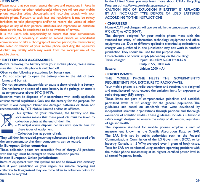 28 29• PRIVACY:Please note that you must respect the laws and regulations in force in your jurisdiction or other jurisdiction(s) where you will use your mobile phone  regarding  taking  photographs  and  recording  sounds  with  your mobile  phone. Pursuant  to such  laws  and  regulations, it  may be  strictly forbidden  to  take  photographs  and/or  to  record  the  voices  of  other people  or  any of their personal attributes,  and  reproduce or distribute them, as this may be considered to be an invasion of privacy.It  is  the  user’s  sole  responsibility  to  ensure  that  prior  authorization be  obtained,  if  necessary,  in  order  to  record  private  or  confidential conversations or take a photograph of another person; the manufacturer, the  seller  or  vendor  of  your  mobile  phone  (including  the  operator) disclaim  any  liability  which  may  result  from  the  improper  use  of  the mobile phone.             • BATTERY AND ACCESSORIES:Before removing the battery from your mobile phone, please make sure that the mobile phone is switched off.Observe the following precautions for battery use:-  Do  not  attempt  to  open  the  battery  (due  to  the  risk  of  toxic   fumes and burns).- Do not puncture, disassemble or cause a short-circuit in a battery,-  Do not burn or dispose of a used battery in the garbage or store it at temperatures above 60°C (140°F).Batteries must  be disposed of  in  accordance with  locally applicable environmental regulations. Only use the battery for the purpose for which  it  was  designed.  Never use  damaged  batteries  or  those  not recommended by TCT Mobile Limited and/or its affiliates.This  symbol  on  your  telephone,  the  battery  and  the accessories means that these products must be taken to collection points at the end of their life:-  Municipal  waste  disposal  centers  with  specific  bins  for these types of equipment- Collection bins at points of sale. They will then be recycled, preventing substances being disposed of in the environment, so that their components can be reused.In European Union countries:These  collection  points  are  accessible  free  of  charge. All  products with this sign must be brought to these collection points.In non European Union jurisdictions:Items of equipment with this symbol are not be thrown into ordinary bins  if  your  jurisdiction  or  your  region  has  suitable  recycling  and collection facilities; instead they are to be taken to collection points for them to be recycled.In  the  United  States  you  may  learn  more  about  CTIA’s  Recycling Program at http://www.gowirelessgogreen.org/ CAUTION:  RISK  OF  EXPLOSION  IF  BATTERY  IS  REPLACED BY  AN  INCORRECT  TYPE.  DISPOSE  OF  USED  BATTERIES ACCORDING TO THE INSTRUCTIONS• CHARGERSHome A.C./ Travel chargers will operate within the temperature range of: 0°C (32°F) to 40°C (104°F).The  chargers  designed  for  your  mobile  phone  meet  with  the standard for safety of information technology  equipment and office equipment use. Due to different applicable electrical specifications, a charger you purchased in one jurisdiction may not work in another jurisdiction. They should be used for this purpose only.Characteristics of power supply (depending on the country):Travel charger:              Input: 100-240 V, 50/60 Hz, 0.15 A                                 Output: 5 V,  1000 mABattery:                       Lithium 2000 mAh• RADIO WAVES:THIS  MOBILE  PHONE  MEETS  THE  GOVERNMENT’S REQUIREMENTS FOR EXPOSURE TO RADIO WAVES.Your mobile phone is a radio transmitter and receiver. It is designed and manufactured not to exceed the emission limits for exposure to radio-frequency (RF) energy.These  limits  are  part  of  comprehensive  guidelines  and  establish permitted  levels  of  RF  energy  for  the  general  population.  The guidelines  are  based  on  standards  that  were  developed  by independent scientific organizations  through periodic and  thorough evaluation of scientific studies. These guidelines include a substantial safety margin designed to ensure the safety of all persons, regardless of age and health.The  exposure  standard  for  mobile  phones  employs  a  unit  of measurement  known  as  the  Specific  Absorption  Rate,  or  SAR. The  SAR  limit  set  by  public  authorities  such  as  the  Federal Communications Commission of the US Government (FCC), or  by Industry  Canada,  is  1.6 W/kg averaged  over 1 gram  of  body  tissue. Tests for SAR are conducted using standard operating positions with the mobile phone transmitting at its highest certified power level in all tested frequency bands.