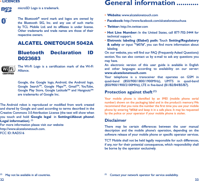 32 33• LICENCES (1)microSD Logo is a trademark.The  Bluetooth®  word  mark  and  logos  are  owned  by the  Bluetooth  SIG,  Inc.  and  any  use  of  such  marks by TCL  Mobile  Ltd.  and  its  affiliates  is  under  license. Other  trademarks and trade names are  those  of their respective owners. ALCATEL ONETOUCH 5042ABluetooth  Declaration  ID D023683The Wi-Fi  Logo  is  a  certification  mark  of  the Wi-Fi Alliance.Google,  the  Google  logo,  Android,  the Android  logo, Google  SearchTM,  Google  MapsTM,  GmailTM,  YouTube, Google Play Store,  Google  LatitudeTM  and  HangoutsTM are trademarks of Google Inc.The Android robot is  reproduced  or  modified  from  work  created and shared by Google and used according to terms described in the Creative Commons 3.0 Attribution License (the text will show when you  touch  and  hold  Google  legal   in  Settings\About  phone\Legal information). (1)For more information please visit our website  http://www.alcatelonetouch.com.FCC ID: RAD516(1)  May not be available in all countries.General information �����������•  Website: www.alcatelonetouch.com•  Facebook: http://www.facebook.com/alcatelonetouchusa•  Twitter: http://m.twitter.com•  Hot  Line  Number:  In  the  United  States,  call  877-702-3444  for technical support.• Eletronic labeling  (Elabel)  path:  Touch  Setting/Regulatory &amp; safety or input &quot;*#07#&quot;,  you can find  more information about labeling.On our website, you will find our FAQ (Frequently Asked Questions) section. You  can also contact us by e-mail to  ask any questions  you may have. An  electronic  version  of  this  user  guide  is  available  in  English and  other  languages  according  to  availability  on  our  server: www�alcatelonetouch�comYour  telephone  is  a  transceiver  that  operates  on  GSM  in quad-band  (850/900/1800/1900MHz), UMTS  in  quad-band (850/900/1900/2100MHz), LTE in five-band (B1/B2/B4/B5/B7).Protection against theft (1)Your  mobile  phone  is  identified  by  an  IMEI  (mobile  phone  serial number) shown on the packaging label and in the product’s memory. We recommend that you note the number the first time you use your mobile phone by entering *#06# and keep it in a safe place. It may be requested by the police or your operator if your mobile phone is stolen. DisclaimerThere  may  be  certain  differences  between  the  user  manual description  and  the  mobile  phone’s  operation,  depending  on  the software release of your mobile phone or specific operator services.TCT Mobile shall not be held legally responsible for such differences, if any, nor for their potential consequences, which responsibility shall be borne by the operator exclusively.(1)  Contact your network operator for service availability.