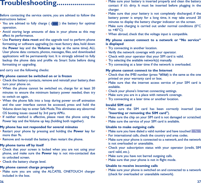 36 37Troubleshooting�������������������Before contacting the service centre,  you are advised to follow the instructions below:• You  are  advised  to  fully  charge  (    )  the  battery  for  optimal operation.• Avoid  storing  large  amounts  of  data  in  your  phone  as  this  may affect its performance.• Use Factory data reset and the upgrade tool to perform phone formatting or software upgrading (to reset factory data, hold down the Power key and  the  Volume  up  key at  the  same  time). ALL User phone data: contacts, photos, messages, files, and downloaded applications will be permanently lost. It is strongly advised to fully backup  the  phone  data  and  profile  via  Smart  Suite  before  doing formatting or upgrading. and carry out the following checks:My phone cannot be switched on or is frozen• Check the battery contacts, remove and reinstall your battery, then turn your phone on.• When  the  phone  cannot  be  switched  on,  charge  for  at  least  20 minutes to ensure the  minimum  battery power needed,  then  try to switch on again.• When the  phone  falls into a  loop during power on-off animation and  the  user  interface  cannot  be  accessed,  press  and  hold  the Volume down key to enter Safe Mode. This eliminates any abnormal OS booting issues caused by 3rd party APKs.• If  neither  method  is  effective,  please  reset  the  phone  using  the Power key and the Volume up key, (holding both together).My phone has not responded for several minutes• Restart  your  phone  by  pressing  and  holding  the  Power  key  for more than 9s.• Remove and re-install the battery, then restart the phone.My phone turns off by itself• Check  that  your  screen  is  locked  when  you  are  not  using  your phone,  and  make  sure  the  Power  key  is  not  mis-contacted  due to unlocked screen.• Check the battery charge level.My phone cannot charge properly• Make  sure  you  are  using  the  ALCATEL  ONETOUCH  charger included in the box.• Make sure your battery is inserted properly and clean the battery contact  if  it’s  dirty.  It  must  be  inserted  before  plugging  in  the charger.• Make sure that  your  battery  is  not  completely  discharged;  if  the battery  power  is  empty  for  a  long  time,  it  may  take  around  20 minutes to display the battery charger indicator on the screen.• Make sure  charging  is  carried  out  under  normal  conditions  (0°C to +40°C).• When abroad, check that the voltage input is compatible.My  phone  cannot  connect  to  a  network  or  “No  service” is displayed• Try connecting in another location.• Verify the network coverage with your operator.• Check with your operator that your SIM card is valid.• Try selecting the available network(s) manually.• Try connecting at a later time if the network is overloaded.My phone cannot connect to the Internet• Check that the IMEI number (press *#06#) is the same as the one printed on your warranty card or box.• Make  sure  that  the  internet  access  service  of  your  SIM  card  is available.• Check your phone&apos;s Internet connecting settings.• Make sure you are in a place with network coverage.• Try connecting at a later time or another location.Invalid SIM card• Make  sure  the  SIM  card  has  been  correctly  inserted  (see &quot;Inserting or removing the SIM card&quot;).• Make sure the chip on your SIM card is not damaged or scratched.• Make sure the service of your SIM card is available.Unable to make outgoing calls• Make sure you have dialed a valid number and have touched  .• For international calls, check the country and area codes.• Make sure your phone is connected to a network, and the network is not overloaded or unavailable.• Check  your  subscription  status  with  your  operator  (credit,  SIM card valid, etc.).• Make sure you have not barred outgoing calls.• Make sure that your phone is not in flight mode.Unable to receive incoming calls• Make sure your phone is switched on and connected to a network (check for overloaded or unavailable network).