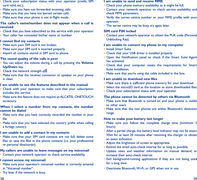 38 39• Check  your  subscription  status  with  your  operator  (credit,  SIM card valid, etc.).• Make sure you have not forwarded incoming calls.• Make sure that you have not barred certain calls.• Make sure that your phone is not in flight mode.The  caller’s name/number  does  not  appear  when  a  call  is received• Check that you have subscribed to this service with your operator.• Your caller has concealed his/her name or number.I cannot find my contacts• Make sure your SIM card is not broken.• Make sure your SIM card is inserted properly.• Import all contacts stored in SIM card to phone.The sound quality of the calls is poor• You can adjust  the volume during  a call by  pressing the  Volume Up/Down key.• Check the network strength   .• Make sure that the receiver, connector or speaker on your phone is clean.I am unable to use the features described in the manual• Check  with  your  operator  to  make  sure  that  your  subscription includes this service.• Make sure this feature does not require an ALCATEL ONETOUCH accessory.When  I  select  a  number  from  my  contacts,  the  number cannot be dialed• Make sure that you have correctly recorded  the number in  your file.• Make sure that you have selected the country prefix when calling a foreign country.I am unable to add a contact in my contacts• Make sure  that  your  SIM  card contacts are not  full;  delete  some files or save the files in the phone contacts (i.e. your professional or personal directories).My callers are unable to leave messages on my voicemail• Contact your network operator to check service availability.I cannot access my voicemail• Make sure your operator’s voicemail number is correctly entered in &quot;Voicemail number&quot;.• Try later if the network is busy.I am unable to send and receive MMS• Check your phone memory availability as it might be full.• Contact  your network operator to  check  service  availability and check MMS parameters.• Verify  the  server  centre  number  or  your  MMS  profile  with  your operator.• The server centre may be busy, try again later.SIM card PIN locked• Contact your network operator to obtain the PUK code (Personal Unblocking Key).I am unable to connect my phone to my computer• Install Smart Suite.• Check that your USB driver is installed properly.• Open  the  Notification  panel  to  check  if  the  Smart  Suite Agent has activated.• Check  that  your  computer  meets  the  requirements  for  Smart Suite Installation.• Make sure that you’re using the cable included in the box.I am unable to download new files• Make sure there is sufficient phone memory for your download.• Select the microSD card as the location to store downloaded files.• Check your subscription status with your operator.The phone cannot be detected by others via Bluetooth• Make sure that Bluetooth is  turned  on  and  your phone  is  visible to other users .• Make sure  that  the  two  phones  are within Bluetooth’s  detection range.How to make your battery last longer• Make  sure  you  follow  the  complete  charge  time  (minimum  3 hours).• After a partial charge, the battery level indicator may not be exact. Wait for at least 20 minutes after removing the charger to obtain an exact indication.• Adjust the brightness of screen as appropriate.• Extend the email auto-check interval for as long as possible.• Update  news  and  weather  information  on  manual  demand,  or increase their auto-check interval.• Exit  background-running  applications  if  they  are  not  being  used for a long time.• Deactivate Bluetooth, Wi-Fi, or GPS when not in use.