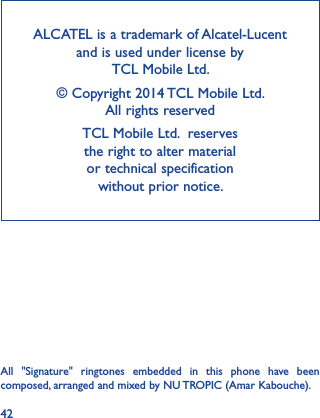 42ALCATEL is a trademark of Alcatel-Lucent and is used under license by  TCL Mobile Ltd. © Copyright 2014 TCL Mobile Ltd.   All rights reservedTCL Mobile Ltd.  reserves  the right to alter material  or technical specification  without prior notice.All  &quot;Signature&quot;  ringtones  embedded  in  this  phone  have  been composed, arranged and mixed by NU TROPIC (Amar Kabouche).