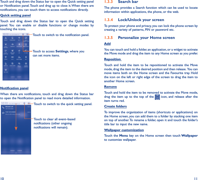 10 11Touch and drag down the Status bar to open the Quick setting panel or Notification panel. Touch and drag up to close it. When there are notifications, you can touch them to access notifications directly.Quick setting panelTouch  and  drag  down  the  Status  bar  to  open  the  Quick  setting panel.  You  can  enable  or  disable  functions  or  change  modes  by touching the icons.Touch to switch to the notification panel.Touch to access Settings, where you can set more items.Notification panelWhen there are  notifications,  touch  and drag down the  Status  bar to open the Notification panel to read more detailed information.Touch to clear all event–based notifications (other ongoing notifications will remain).Touch to switch to the quick setting panel.1�3�3  Search barThe phone provides a Search function which can be used to locate information within applications, the phone, or the web. 1�3�4  Lock/Unlock your screenTo protect your phone and privacy, you can lock the phone screen by creating a variety of patterns, PIN or password etc.1�3�5  Personalize your Home screenAddYou can touch and hold a folder, an application, or a widget to activate the Move mode and drag the item to any Home screen as you prefer.Reposition Touch  and  hold  the  item  to  be  repositioned  to  activate  the  Move mode, drag the item to the desired position and then release.  You can move items  both on the Home screen and the Favourite tray. Hold the icon on the left or right edge of the screen to drag the item to another Home screen.RemoveTouch and hold the item to be removed to activate the Move mode, drag  the  item  up  to  the  top  of  the   icon,  and  release after the item turns red.Create foldersTo improve the organization of items (shortcuts or applications) on the Home screen, you can add them to a folder by stacking one item on top of another. To rename a folder, open it and touch the folder’s title bar to input the new name.Wallpaper customizationTouch the  Menu key on the Home screen then touch Wallpaper to customize wallpaper.
