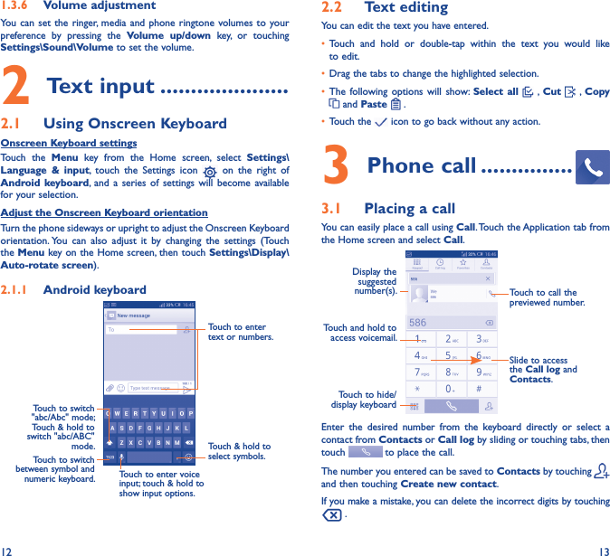 12 131�3�6  Volume adjustmentYou can set  the ringer,  media and phone  ringtone volumes to your preference  by  pressing  the  Volume  up/down  key,  or  touching Settings\Sound\Volume to set the volume.2 Text input ���������������������2�1  Using Onscreen KeyboardOnscreen Keyboard settingsTouch  the  Menu  key  from  the  Home  screen,  select  Settings\Language  &amp;  input,  touch  the  Settings  icon    on  the  right  of Android keyboard, and a  series  of  settings  will become available for your selection. Adjust the Onscreen Keyboard orientationTurn the phone sideways or upright to adjust the Onscreen Keyboard orientation. You  can  also  adjust  it  by  changing  the  settings  (Touch the Menu key on the Home screen, then touch Settings\Display\Auto-rotate screen).2�1�1  Android keyboardTouch to switch between symbol and numeric keyboard.Touch &amp; hold to select symbols.Touch to enter text or numbers.Touch to enter voice input; touch &amp; hold to show input options.Touch to switch   &quot;abc/Abc&quot; mode; Touch &amp; hold to switch &quot;abc/ABC&quot; mode.2�2  Text editingYou can edit the text you have entered.• Touch  and  hold  or  double-tap  within  the  text  you  would  like to edit.• Drag the tabs to change the highlighted selection.• The following options  will  show:  Select  all   ,  Cut    , Copy  and Paste   .   • Touch the   icon to go back without any action.3 Phone call ���������������3�1  Placing a callYou can easily place a call using Call. Touch the Application tab from the Home screen and select Call.Touch and hold to access voicemail.Display the suggested number(s).Slide to access the Call log and Contacts.Touch to call the previewed number.Touch to hide/display keyboardEnter  the  desired  number  from  the  keyboard  directly  or  select  a contact from Contacts or Call log by sliding or touching tabs, then touch   to place the call. The number you entered can be saved to Contacts by touching and then touching Create new contact.If you make a mistake, you can delete the incorrect digits by touching  .