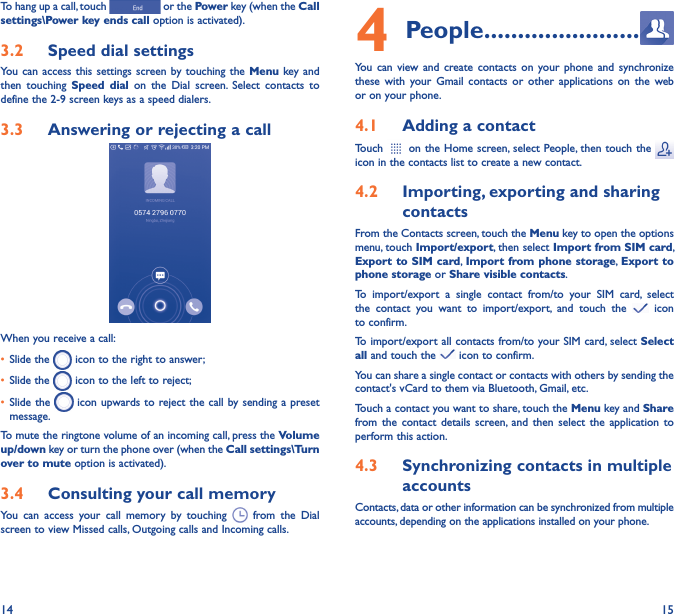 14 15To hang up a call, touch   or the Power key (when the Call settings\Power key ends call option is activated).3�2  Speed dial settingsYou can access  this settings screen by touching the Menu  key and then  touching  Speed  dial  on  the  Dial  screen.  Select  contacts  to define the 2-9 screen keys as a speed dialers.3�3  Answering or rejecting a call         When you receive a call:• Slide the   icon to the right to answer;• Slide the   icon to the left to reject;• Slide the   icon upwards to reject the call by sending a preset message.To mute the ringtone volume of an incoming call, press the Volume up/down key or turn the phone over (when the Call settings\Turn over to mute option is activated).3�4  Consulting your call memoryYou  can  access  your  call  memory  by  touching    from  the  Dial screen to view Missed calls, Outgoing calls and Incoming calls.4 People �����������������������You  can  view  and  create  contacts  on  your  phone  and  synchronize these  with  your  Gmail  contacts  or  other  applications  on  the  web or on your phone.4�1  Adding a contactTouch   on the Home screen, select People, then touch the   icon in the contacts list to create a new contact.4�2  Importing, exporting and sharing contactsFrom the Contacts screen, touch the Menu key to open the options menu, touch Import/export, then select Import from SIM card, Export to SIM card, Import from phone storage, Export to phone storage or Share visible contacts.To  import/export  a  single  contact  from/to  your  SIM  card,  select the  contact  you  want  to  import/export,  and  touch  the   icon to confirm.To import/export all contacts from/to your SIM card, select Select all and touch the   icon to confirm.You can share a single contact or contacts with others by sending the contact&apos;s vCard to them via Bluetooth, Gmail, etc.Touch a contact you want to share, touch the Menu key and Share from the contact  details  screen,  and  then  select  the  application  to perform this action. 4�3  Synchronizing contacts in multiple accountsContacts, data or other information can be synchronized from multiple accounts, depending on the applications installed on your phone.