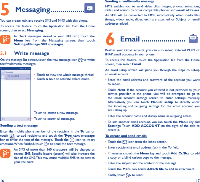 16 175 Messaging �����������������You can create, edit and receive SMS and MMS with this phone.To  access  this  feature,  touch  the  Application  tab  from  the  Home screen, then select Messaging.To  check  messages  stored  in  your  SIM  card,  touch  the Menu  key  from  the  Messaging  screen,  then  touch Settings\Manage SIM messages.5�1  Write messageOn the message list screen, touch the new message icon   to write text/multimedia messages.Touch to create a new message.Touch to search all messages.• Touch to view the whole message thread.• Touch &amp; hold to activate delete mode. Sending a text messageEnter  the  mobile  phone  number  of  the  recipient in the To bar  or touch    to  add  recipients  and  touch  the  Type  text  message bar to enter the text of the message.  Touch the   icon to insert emotions. When finished, touch   to send the text message. An  SMS  of  more  than  160  characters  will  be  charged  as several SMS. Specific letters (accent) will also increase the size of the SMS. This may cause multiple SMS to be sent to your recipient.Sending a multimedia messageMMS  enables  you  to  send  video  clips,  images,  photos,  animations, slides, and sounds to other compatible phones and e-mail addresses. An  SMS  will  be  converted  to  MMS  automatically  when  media  files (image,  video,  audio,  slides,  etc.)  are  attached  or  Subject  or  email addresses added.6  Email ����������������������Besides your Gmail account, you can also  set-up external  POP3 or IMAP email accounts in your phone.To  access  this  feature,  touch  the  Application  tab  from  the  Home screen, then select Email.An  email  setup  wizard  will  guide  you  through  the  steps  to  set-up an email account.• Enter  the  email  address  and  password  of  the  account  you  want to set-up.• Touch Next.  If the account  you entered is not  provided by your service  provider  in  the  phone,  you  will  be  prompted  to  go  to the  email  account  settings  screen  to  enter  settings  manually. Alternatively,  you  can  touch  Manual  setup  to  directly  enter the  incoming  and  outgoing  settings  for  the  email  account  you are setting up.• Enter the account name and display name in outgoing emails.• To add  another email account,  you can  touch the Menu key  and Settings. Touch  ADD ACCOUNT on  the  right  of  the  title  to create it.To create and send emails• Touch the   icon from the Inbox screen.• Enter recipient(s) email address (es) in the To field.• If necessary, touch the Menu key and touch Add Cc/Bcc to add a copy or a blind carbon copy to the message.• Enter the subject and the content of the message.• Touch the Menu key, touch Attach file to add an attachment.• Finally, touch   to send�