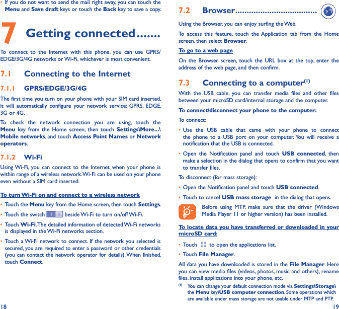 18 19• If you do not want to send the mail right away, you can touch the Menu and Save draft keys or touch the Back key to save a copy. 7 Getting connected �������To  connect  to  the  Internet  with  this  phone,  you  can  use  GPRS/EDGE/3G/4G networks or Wi-Fi, whichever is most convenient.7�1  Connecting to the Internet7�1�1  GPRS/EDGE/3G/4GThe first time you turn on your phone with your SIM card inserted, it  will  automatically  configure  your  network  service:  GPRS,  EDGE, 3G or 4G. To  check  the  network  connection  you  are  using,  touch  the Menu  key  from  the  Home  screen,  then  touch  Settings\More���\Mobile networks, and touch Access Point Names or Network operators.7�1�2  Wi-FiUsing Wi-Fi,  you  can  connect  to  the  Internet  when  your  phone  is within range of a wireless network. Wi-Fi can be used on your phone even without a SIM card inserted.To turn Wi-Fi on and connect to a wireless network• Touch the Menu key from the Home screen, then touch Settings.• Touch the switch   beside Wi-Fi to turn on/off Wi-Fi.• Touch Wi-Fi. The detailed information of detected Wi-Fi networks is displayed in the Wi-Fi networks section.• Touch  a Wi-Fi  network  to connect. If the network  you selected  is secured, you are required to enter a password or other credentials (you  can contact the network operator  for details). When finished, touch Connect.7�2  Browser ������������������������������������Using the Browser, you can enjoy surfing the Web.To  access  this  feature,  touch  the  Application  tab  from  the  Home screen, then select Browser.To go to a web pageOn  the  Browser  screen,  touch  the  URL  box  at  the  top,  enter  the address of the web page, and then confirm. 7�3  Connecting to a computer(1)With  the  USB  cable,  you  can  transfer  media  files  and  other  files between your microSD card/internal storage and the computer. To connect/disconnect your phone to the computer:To connect:• Use  the  USB  cable  that  came  with  your  phone  to  connect the  phone  to  a  USB  port  on  your  computer. You  will  receive  a notification that the USB is connected.• Open  the  Notification  panel  and  touch  USB  connected,  then make a selection in the dialog that opens to confirm that you want to transfer files.To disconnect (for mass storage):• Open the Notification panel and touch USB connected.• Touch to cancel USB mass storage  in the dialog that opens.Before  using  MTP,  make  sure  that  the  driver  (Windows Media Player 11 or higher version) has been installed.To locate data you have transferred or downloaded in your microSD card:• Touch   to open the applications list.• Touch File Manager.All data you have downloaded is stored in the File Manager. Here you can view media files (videos, photos, music and others), rename files, install applications into your phone, etc.(1)  You can change your default connection mode via Settings\Storage\the Menu key\USB computer connection. Some operations which are available under mass storage are not usable under MTP and PTP.