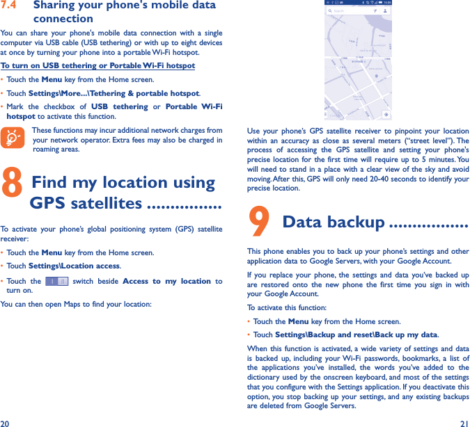 20 217�4  Sharing your phone&apos;s mobile data connectionYou  can  share  your  phone&apos;s  mobile  data  connection  with  a  single computer via USB cable (USB tethering) or with up to eight devices at once by turning your phone into a portable Wi-Fi hotspot.To turn on USB tethering or Portable Wi-Fi hotspot• Touch the Menu key from the Home screen.• Touch Settings\More���\Tethering &amp; portable hotspot.• Mark  the  checkbox  of  USB  tethering  or  Portable  Wi-Fi hotspot to activate this function. These functions may incur additional network charges from your network operator. Extra fees may also be charged in roaming areas. 8 Find my location using GPS satellites ����������������To  activate  your  phone’s  global  positioning  system  (GPS)  satellite receiver:• Touch the Menu key from the Home screen.• Touch Settings\Location access.• Touch  the   switch beside  Access  to  my  location  to turn on.You can then open Maps to find your location:Use  your  phone’s  GPS  satellite  receiver  to  pinpoint  your  location within  an  accuracy  as  close  as  several  meters  (“street  level”). The process  of  accessing  the  GPS  satellite  and  setting  your  phone&apos;s precise location for the first time  will require up  to 5 minutes. You will need to stand in a place with a clear view of the sky and avoid moving. After this, GPS will only need 20-40 seconds to identify your precise location.9 Data backup �����������������This phone enables you to back up your phone’s settings and other application data to Google Servers, with your Google Account. If  you  replace  your phone,  the  settings  and  data  you’ve backed  up are  restored  onto  the  new  phone  the  first  time  you  sign  in  with your Google Account. To activate this function:• Touch the Menu key from the Home screen.• Touch Settings\Backup and reset\Back up my data.When this  function  is activated,  a wide variety  of  settings and  data is  backed  up,  including  your Wi-Fi  passwords,  bookmarks,  a  list  of the  applications  you’ve  installed,  the  words  you’ve  added  to  the dictionary used by the onscreen keyboard, and most of the settings that you configure with the Settings application. If you deactivate this option, you stop  backing up your settings,  and any existing backups are deleted from Google Servers.