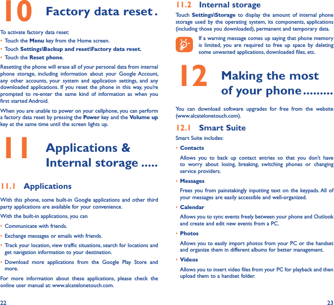 22 2310  Factory data reset �To activate factory data reset:• Touch the Menu key from the Home screen.• Touch Settings\Backup and reset\Factory data reset�• Touch the Reset phone.Resetting the phone will erase all of your personal data from internal phone  storage,  including  information  about  your  Google  Account, any  other  accounts,  your  system  and  application  settings,  and  any downloaded applications.  If  you  reset the phone  in  this  way,  you’re prompted  to  re-enter  the  same  kind  of  information  as  when  you first started Android.When you are unable to power on your cellphone, you can perform a factory data reset by pressing the Power key and the Volume up key at the same time until the screen lights up.11   Applications &amp; Internal storage �����11�1  ApplicationsWith this  phone, some built-in Google applications and  other third party applications are available for your convenience.With the built-in applications, you can• Communicate with friends.• Exchange messages or emails with friends.• Track your location, view traffic situations, search for locations and get navigation information to your destination.• Download  more  applications  from  the  Google  Play  Store  and more.For  more  information  about  these  applications,  please  check  the online user manual at: www.alcatelonetouch.com.11�2  Internal storageTouch  Settings\Storage  to  display the  amount  of  internal  phone storage  used  by the operating  system, its components, applications (including those you downloaded), permanent and temporary data.If a warning message comes up saying that phone memory is  limited,  you  are  required  to  free  up  space  by  deleting some unwanted applications, downloaded files, etc.12   Making the most of your phone ���������You  can  download  software  upgrades  for  free  from  the  website  (www.alcatelonetouch.com). 12�1  Smart SuiteSmart Suite includes:• ContactsAllows  you  to  back  up  contact  entries  so  that  you  don&apos;t  have to  worry  about  losing,  breaking,  switching  phones  or  changing service providers.• MessagesFrees you from painstakingly inputting text on  the keypads. All  of your messages are easily accessible and well-organized.• CalendarAllows you to sync events freely between your phone and Outlook and create and edit new events from a PC.• PhotosAllows you to easily import photos from your PC or the handset and organize them in different albums for better management.• VideosAllows you to insert video files from your PC for playback and then upload them to a handset folder.